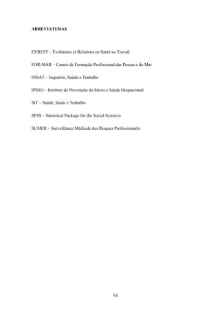 VI
ABREVIATURAS
EVREST – Évolutions et Relations en Santé au Travail
FOR-MAR – Centro de Formação Profissional das Pescas e do Mar
INSAT – Inquérito, Saúde e Trabalho
IPSSO – Instituto de Prevenção do Stress e Saúde Ocupacional
SIT – Saúde, Idade e Trabalho
SPSS – Statistical Package for the Social Sciences
SUMER – Surveillance Médicale des Risques Professionnels
 