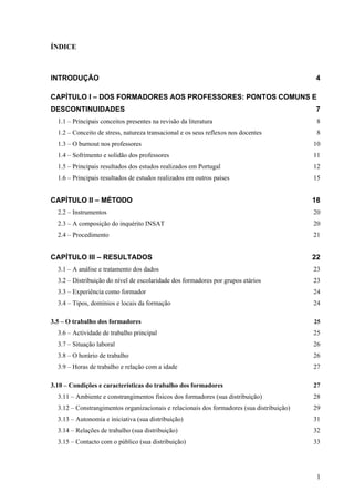 1
ÍNDICE
INTRODUÇÃO 4
CAPÍTULO I – DOS FORMADORES AOS PROFESSORES: PONTOS COMUNS E
DESCONTINUIDADES 7
1.1 – Principais conceitos presentes na revisão da literatura 8
1.2 – Conceito de stress, natureza transacional e os seus reflexos nos docentes 8
1.3 – O burnout nos professores 10
1.4 – Sofrimento e solidão dos professores 11
1.5 – Principais resultados dos estudos realizados em Portugal 12
1.6 – Principais resultados de estudos realizados em outros países 15
CAPÍTULO II – MÉTODO 18
2.2 – Instrumentos 20
2.3 – A composição do inquérito INSAT 20
2.4 – Procedimento 21
CAPÍTULO III – RESULTADOS 22
3.1 – A análise e tratamento dos dados 23
3.2 – Distribuição do nível de escolaridade dos formadores por grupos etários 23
3.3 – Experiência como formador 24
3.4 – Tipos, domínios e locais da formação 24
3.5 – O trabalho dos formadores 25
3.6 – Actividade de trabalho principal 25
3.7 – Situação laboral 26
3.8 – O horário de trabalho 26
3.9 – Horas de trabalho e relação com a idade 27
3.10 – Condições e características do trabalho dos formadores 27
3.11 – Ambiente e constrangimentos físicos dos formadores (sua distribuição) 28
3.12 – Constrangimentos organizacionais e relacionais dos formadores (sua distribuição) 29
3.13 – Autonomia e iniciativa (sua distribuição) 31
3.14 – Relações de trabalho (sua distribuição) 32
3.15 – Contacto com o público (sua distribuição) 33
 