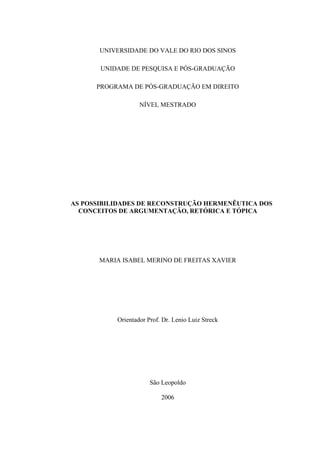 UNIVERSIDADE DO VALE DO RIO DOS SINOS
UNIDADE DE PESQUISA E PÓS-GRADUAÇÃO
PROGRAMA DE PÓS-GRADUAÇÃO EM DIREITO
NÍVEL MESTRADO
AS POSSIBILIDADES DE RECONSTRUÇÃO HERMENÊUTICA DOS
CONCEITOS DE ARGUMENTAÇÃO, RETÓRICA E TÓPICA
MARIA ISABEL MERINO DE FREITAS XAVIER
Orientador Prof. Dr. Lenio Luiz Streck
São Leopoldo
2006
 