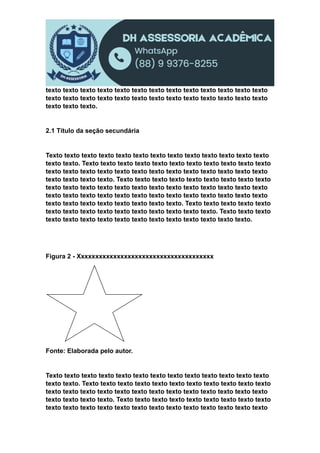 texto texto texto texto texto texto texto texto texto texto texto texto texto
texto texto texto texto texto texto texto texto texto texto texto texto texto
texto texto texto.
2.1 Título da seção secundária
Texto texto texto texto texto texto texto texto texto texto texto texto texto
texto texto. Texto texto texto texto texto texto texto texto texto texto texto
texto texto texto texto texto texto texto texto texto texto texto texto texto
texto texto texto texto. Texto texto texto texto texto texto texto texto texto
texto texto texto texto texto texto texto texto texto texto texto texto texto
texto texto texto texto texto texto texto texto texto texto texto texto texto
texto texto texto texto texto texto texto texto. Texto texto texto texto texto
texto texto texto texto texto texto texto texto texto texto. Texto texto texto
texto texto texto texto texto texto texto texto texto texto texto texto.
Figura 2 - Xxxxxxxxxxxxxxxxxxxxxxxxxxxxxxxxxxxxxx
Fonte: Elaborada pelo autor.
Texto texto texto texto texto texto texto texto texto texto texto texto texto
texto texto. Texto texto texto texto texto texto texto texto texto texto texto
texto texto texto texto texto texto texto texto texto texto texto texto texto
texto texto texto texto. Texto texto texto texto texto texto texto texto texto
texto texto texto texto texto texto texto texto texto texto texto texto texto
 