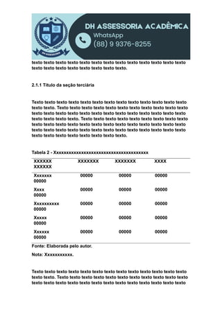 texto texto texto texto texto texto texto texto texto texto texto texto texto
texto texto texto texto texto texto texto texto.
2.1.1 Título da seção terciária
Texto texto texto texto texto texto texto texto texto texto texto texto texto
texto texto. Texto texto texto texto texto texto texto texto texto texto texto
texto texto texto texto texto texto texto texto texto texto texto texto texto
texto texto texto texto. Texto texto texto texto texto texto texto texto texto
texto texto texto texto texto texto texto texto texto texto texto texto texto
texto texto texto texto texto texto texto texto texto texto texto texto texto
texto texto texto texto texto texto texto texto.
Tabela 2 - Xxxxxxxxxxxxxxxxxxxxxxxxxxxxxxxxxxxxxx
XXXXXX XXXXXXX XXXXXXX XXXX
XXXXXX
Xxxxxxx 00000 00000 00000
00000
Xxxx 00000 00000 00000
00000
Xxxxxxxxxx 00000 00000 00000
00000
Xxxxx 00000 00000 00000
00000
Xxxxxx 00000 00000 00000
00000
Fonte: Elaborada pelo autor.
Nota: Xxxxxxxxxxx.
Texto texto texto texto texto texto texto texto texto texto texto texto texto
texto texto. Texto texto texto texto texto texto texto texto texto texto texto
texto texto texto texto texto texto texto texto texto texto texto texto texto
 
