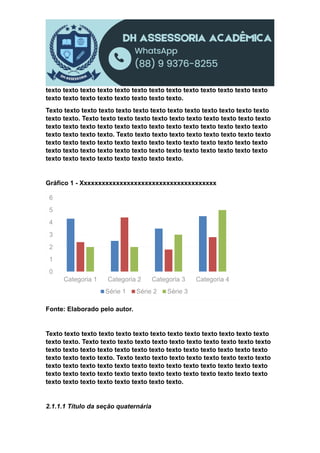 texto texto texto texto texto texto texto texto texto texto texto texto texto
texto texto texto texto texto texto texto texto.
Texto texto texto texto texto texto texto texto texto texto texto texto texto
texto texto. Texto texto texto texto texto texto texto texto texto texto texto
texto texto texto texto texto texto texto texto texto texto texto texto texto
texto texto texto texto. Texto texto texto texto texto texto texto texto texto
texto texto texto texto texto texto texto texto texto texto texto texto texto
texto texto texto texto texto texto texto texto texto texto texto texto texto
texto texto texto texto texto texto texto texto.
Gráfico 1 - Xxxxxxxxxxxxxxxxxxxxxxxxxxxxxxxxxxxxxx
Fonte: Elaborado pelo autor.
Texto texto texto texto texto texto texto texto texto texto texto texto texto
texto texto. Texto texto texto texto texto texto texto texto texto texto texto
texto texto texto texto texto texto texto texto texto texto texto texto texto
texto texto texto texto. Texto texto texto texto texto texto texto texto texto
texto texto texto texto texto texto texto texto texto texto texto texto texto
texto texto texto texto texto texto texto texto texto texto texto texto texto
texto texto texto texto texto texto texto texto.
2.1.1.1 Título da seção quaternária
0
1
2
3
4
5
6
Categoria 1 Categoria 2 Categoria 3 Categoria 4
Série 1 Série 2 Série 3
 