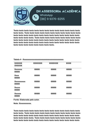 Texto texto texto texto texto texto texto texto texto texto texto texto texto
texto texto. Texto texto texto texto texto texto texto texto texto texto texto
texto texto texto texto texto texto texto texto texto texto texto texto texto
texto texto texto texto. Texto texto texto texto texto texto texto texto texto
texto texto texto texto texto texto texto texto texto texto texto texto texto
texto texto texto texto texto texto texto texto texto texto texto texto texto
texto texto texto texto texto texto texto texto.
Tabela 4 - Xxxxxxxxxxxxxxxxxxxxxxxxxxxxxxxxxxxxxx
XXXXXX XXXXXXX XXXXXXX XXXX
XXXXXX
Xxxxxxx 00000 00000 00000
00000
Xxxx 00000 00000 00000
00000
Xxxxxxxxxx 00000 00000 00000
00000
Xxxxx 00000 00000 00000
00000
Xxxxxx 00000 00000 00000
00000
Fonte: Elaborada pelo autor.
Nota: Xxxxxxxxxxx.
Texto texto texto texto texto texto texto texto texto texto texto texto texto
texto texto. Texto texto texto texto texto texto texto texto texto texto texto
texto texto texto texto texto texto texto texto texto texto texto texto texto
texto texto texto texto. Texto texto texto texto texto texto texto texto texto
texto texto texto texto texto texto texto texto texto texto texto texto texto
 