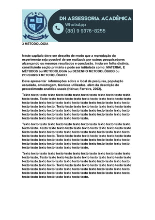 3 METODOLOGIA
Neste capítulo deve ser descrito de modo que a reprodução do
experimento seja possível de ser realizada por outros pesquisadores
alcançando os mesmos resultados e conclusão. Inicia em folha distinta,
constituindo seção primária e pode ser intitulada como: MATERIAL E
MÉTODOS ou METODOLOGIA ou DESENHO METODOLÓGICO ou
PERCURSO METODOLÓGICO.
Deve apresentar informações sobre o local da pesquisa, população
estudada, amostragem, técnicas utilizadas, além da descrição do
procedimento analítico usado (Nahuz; Ferreira, 2002).
Texto texto texto texto texto texto texto texto texto texto texto texto texto
texto texto. Texto texto texto texto texto texto texto texto texto texto texto
texto texto texto texto texto texto texto texto texto texto texto texto texto
texto texto texto texto. Texto texto texto texto texto texto texto texto texto
texto texto texto texto texto texto texto texto texto texto texto texto texto
texto texto texto texto texto texto texto texto texto texto texto texto texto
texto texto texto texto texto texto texto texto.
Texto texto texto texto texto texto texto texto texto texto texto texto texto
texto texto. Texto texto texto texto texto texto texto texto texto texto texto
texto texto texto texto texto texto texto texto texto texto texto texto texto
texto texto texto texto. Texto texto texto texto texto texto texto texto texto
texto texto texto texto texto texto texto texto texto texto texto texto texto
texto texto texto texto texto texto texto texto texto texto texto texto texto
texto texto texto texto texto texto texto texto.
Texto texto texto texto texto texto texto texto texto texto texto texto texto
texto texto. Texto texto texto texto texto texto texto texto texto texto texto
texto texto texto texto texto texto texto texto texto texto texto texto texto
texto texto texto texto. Texto texto texto texto texto texto texto texto texto
texto texto texto texto texto texto texto texto texto texto texto texto texto
texto texto texto texto texto texto texto texto texto texto texto texto texto
texto texto texto texto texto texto texto texto.
 
