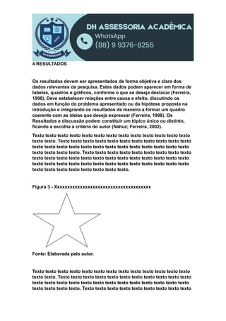 4 RESULTADOS
Os resultados devem ser apresentados de forma objetiva e clara dos
dados relevantes da pesquisa. Estes dados podem aparecer em forma de
tabelas, quadros e gráficos, conforme o que se deseja destacar (Ferreira,
1998). Deve estabelecer relações entre causa e efeito, discutindo os
dados em função do problema apresentado ou da hipótese proposta na
introdução e integrando os resultados de maneira a formar um quadro
coerente com as ideias que deseja expressar (Ferreira, 1998). Os
Resultados e discussão podem constituir um tópico único ou distinto,
ficando a escolha a critério do autor (Nahuz; Ferreira, 2002).
Texto texto texto texto texto texto texto texto texto texto texto texto texto
texto texto. Texto texto texto texto texto texto texto texto texto texto texto
texto texto texto texto texto texto texto texto texto texto texto texto texto
texto texto texto texto. Texto texto texto texto texto texto texto texto texto
texto texto texto texto texto texto texto texto texto texto texto texto texto
texto texto texto texto texto texto texto texto texto texto texto texto texto
texto texto texto texto texto texto texto texto.
Figura 3 - Xxxxxxxxxxxxxxxxxxxxxxxxxxxxxxxxxxxxxx
Fonte: Elaborada pelo autor.
Texto texto texto texto texto texto texto texto texto texto texto texto texto
texto texto. Texto texto texto texto texto texto texto texto texto texto texto
texto texto texto texto texto texto texto texto texto texto texto texto texto
texto texto texto texto. Texto texto texto texto texto texto texto texto texto
 