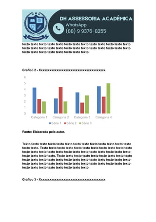 texto texto texto texto texto texto texto texto texto texto texto texto texto
texto texto texto texto texto texto texto texto texto texto texto texto texto
texto texto texto texto texto texto texto texto.
Gráfico 2 - Xxxxxxxxxxxxxxxxxxxxxxxxxxxxxxxxxxxxxx
Fonte: Elaborado pelo autor.
Texto texto texto texto texto texto texto texto texto texto texto texto texto
texto texto. Texto texto texto texto texto texto texto texto texto texto texto
texto texto texto texto texto texto texto texto texto texto texto texto texto
texto texto texto texto. Texto texto texto texto texto texto texto texto texto
texto texto texto texto texto texto texto texto texto texto texto texto texto
texto texto texto texto texto texto texto texto texto texto texto texto texto
texto texto texto texto texto texto texto texto.
Gráfico 3 - Xxxxxxxxxxxxxxxxxxxxxxxxxxxxxxxxxxxxxx
0
1
2
3
4
5
6
Categoria 1 Categoria 2 Categoria 3 Categoria 4
Série 1 Série 2 Série 3
 