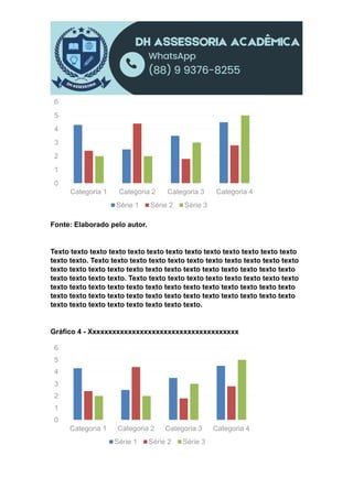 Fonte: Elaborado pelo autor.
Texto texto texto texto texto texto texto texto texto texto texto texto texto
texto texto. Texto texto texto texto texto texto texto texto texto texto texto
texto texto texto texto texto texto texto texto texto texto texto texto texto
texto texto texto texto. Texto texto texto texto texto texto texto texto texto
texto texto texto texto texto texto texto texto texto texto texto texto texto
texto texto texto texto texto texto texto texto texto texto texto texto texto
texto texto texto texto texto texto texto texto.
Gráfico 4 - Xxxxxxxxxxxxxxxxxxxxxxxxxxxxxxxxxxxxxx
0
1
2
3
4
5
6
Categoria 1 Categoria 2 Categoria 3 Categoria 4
Série 1 Série 2 Série 3
0
1
2
3
4
5
6
Categoria 1 Categoria 2 Categoria 3 Categoria 4
Série 1 Série 2 Série 3
 