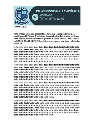 5 CONCLUSÃO
Parte final do texto que apresenta conclusões correspondentes aos
objetivos ou hipóteses. É a síntese dos resultados do trabalho. Inicia em
folha distinta, constituindo seção primária e com a palavra CONCLUSÃO
ou CONSIDERAÇÕES FINAIS em letras maiúsculas, negritada e alinhada à
esquerda.
Texto texto texto texto texto texto texto texto texto texto texto texto texto
texto texto. Texto texto texto texto texto texto texto texto texto texto texto
texto texto texto texto texto texto texto texto texto texto texto texto texto
texto texto texto texto. Texto texto texto texto texto texto texto texto texto
texto texto texto texto texto texto texto texto texto texto texto texto texto
texto texto texto texto texto texto texto texto texto texto texto texto texto
texto texto texto texto texto texto texto texto.
Texto texto texto texto texto texto texto texto texto texto texto texto texto
texto texto. Texto texto texto texto texto texto texto texto texto texto texto
texto texto texto texto texto texto texto texto texto texto texto texto texto
texto texto texto texto. Texto texto texto texto texto texto texto texto texto
texto texto texto texto texto texto texto texto texto texto texto texto texto
texto texto texto texto texto texto texto texto texto texto texto texto texto
texto texto texto texto texto texto texto texto.
Texto texto texto texto texto texto texto texto texto texto texto texto texto
texto texto. Texto texto texto texto texto texto texto texto texto texto texto
texto texto texto texto texto texto texto texto texto texto texto texto texto
texto texto texto texto. Texto texto texto texto texto texto texto texto texto
texto texto texto texto texto texto texto texto texto texto texto texto texto
texto texto texto texto texto texto texto texto texto texto texto texto texto
texto texto texto texto texto texto texto texto.
Texto texto texto texto texto texto texto texto texto texto texto texto texto
texto texto. Texto texto texto texto texto texto texto texto texto texto texto
texto texto texto texto texto texto texto texto texto texto texto texto texto
texto texto texto texto. Texto texto texto texto texto texto texto texto texto
texto texto texto texto texto texto texto texto texto texto texto texto texto
texto texto texto texto texto texto texto texto texto texto texto texto texto
texto texto texto texto texto texto texto texto.
 