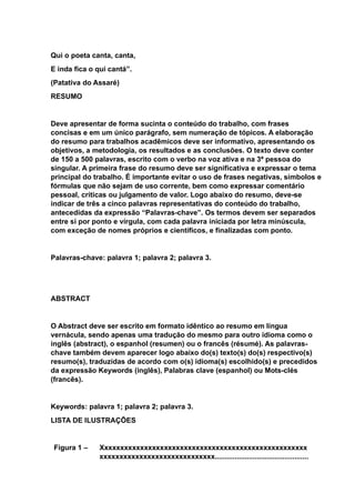 Qui o poeta canta, canta,
E inda fica o qui cantá”.
(Patativa do Assaré)
RESUMO
Deve apresentar de forma sucinta o conteúdo do trabalho, com frases
concisas e em um único parágrafo, sem numeração de tópicos. A elaboração
do resumo para trabalhos acadêmicos deve ser informativo, apresentando os
objetivos, a metodologia, os resultados e as conclusões. O texto deve conter
de 150 a 500 palavras, escrito com o verbo na voz ativa e na 3ª pessoa do
singular. A primeira frase do resumo deve ser significativa e expressar o tema
principal do trabalho. É importante evitar o uso de frases negativas, símbolos e
fórmulas que não sejam de uso corrente, bem como expressar comentário
pessoal, críticas ou julgamento de valor. Logo abaixo do resumo, deve-se
indicar de três a cinco palavras representativas do conteúdo do trabalho,
antecedidas da expressão “Palavras-chave”. Os termos devem ser separados
entre si por ponto e vírgula, com cada palavra iniciada por letra minúscula,
com exceção de nomes próprios e científicos, e finalizadas com ponto.
Palavras-chave: palavra 1; palavra 2; palavra 3.
ABSTRACT
O Abstract deve ser escrito em formato idêntico ao resumo em língua
vernácula, sendo apenas uma tradução do mesmo para outro idioma como o
inglês (abstract), o espanhol (resumen) ou o francês (résumé). As palavras-
chave também devem aparecer logo abaixo do(s) texto(s) do(s) respectivo(s)
resumo(s), traduzidas de acordo com o(s) idioma(s) escolhido(s) e precedidos
da expressão Keywords (inglês), Palabras clave (espanhol) ou Mots-clés
(francês).
Keywords: palavra 1; palavra 2; palavra 3.
LISTA DE ILUSTRAÇÕES
Figura 1 – Xxxxxxxxxxxxxxxxxxxxxxxxxxxxxxxxxxxxxxxxxxxxxxxxxxxx
xxxxxxxxxxxxxxxxxxxxxxxxxxxxx...............................................
 
