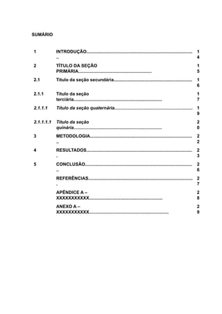 SUMÁRIO
1 INTRODUÇÃO.....................................................................................
..
1
4
2 TÍTULO DA SEÇÃO
PRIMÁRIA...........................................................
1
5
2.1 Título da seção secundária............................................................... 1
6
2.1.1 Título da seção
terciária.......................................................................
1
7
2.1.1.1 Título da seção quaternária............................................................... 1
9
2.1.1.1.1 Título da seção
quinária.......................................................................
2
0
3 METODOLOGIA..................................................................................
..
2
2
4 RESULTADOS.....................................................................................
.
2
3
5 CONCLUSÃO......................................................................................
..
2
6
REFERÊNCIAS....................................................................................
.
2
7
APÊNDICE A –
XXXXXXXXXXX...........................................................
2
8
ANEXO A –
XXXXXXXXXXX................................................................
2
9
 