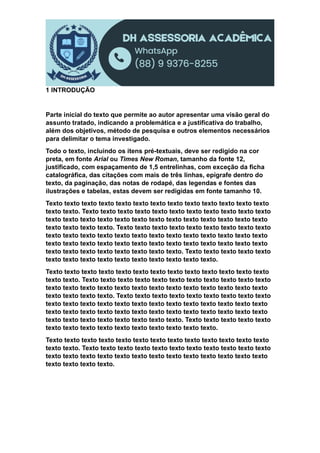 1 INTRODUÇÃO
Parte inicial do texto que permite ao autor apresentar uma visão geral do
assunto tratado, indicando a problemática e a justificativa do trabalho,
além dos objetivos, método de pesquisa e outros elementos necessários
para delimitar o tema investigado.
Todo o texto, incluindo os itens pré-textuais, deve ser redigido na cor
preta, em fonte Arial ou Times New Roman, tamanho da fonte 12,
justificado, com espaçamento de 1,5 entrelinhas, com exceção da ficha
catalográfica, das citações com mais de três linhas, epígrafe dentro do
texto, da paginação, das notas de rodapé, das legendas e fontes das
ilustrações e tabelas, estas devem ser redigidas em fonte tamanho 10.
Texto texto texto texto texto texto texto texto texto texto texto texto texto
texto texto. Texto texto texto texto texto texto texto texto texto texto texto
texto texto texto texto texto texto texto texto texto texto texto texto texto
texto texto texto texto. Texto texto texto texto texto texto texto texto texto
texto texto texto texto texto texto texto texto texto texto texto texto texto
texto texto texto texto texto texto texto texto texto texto texto texto texto
texto texto texto texto texto texto texto texto. Texto texto texto texto texto
texto texto texto texto texto texto texto texto texto texto.
Texto texto texto texto texto texto texto texto texto texto texto texto texto
texto texto. Texto texto texto texto texto texto texto texto texto texto texto
texto texto texto texto texto texto texto texto texto texto texto texto texto
texto texto texto texto. Texto texto texto texto texto texto texto texto texto
texto texto texto texto texto texto texto texto texto texto texto texto texto
texto texto texto texto texto texto texto texto texto texto texto texto texto
texto texto texto texto texto texto texto texto. Texto texto texto texto texto
texto texto texto texto texto texto texto texto texto texto.
Texto texto texto texto texto texto texto texto texto texto texto texto texto
texto texto. Texto texto texto texto texto texto texto texto texto texto texto
texto texto texto texto texto texto texto texto texto texto texto texto texto
texto texto texto texto.
 