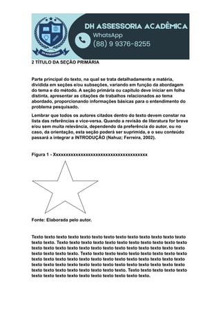 2 TÍTULO DA SEÇÃO PRIMÁRIA
Parte principal do texto, na qual se trata detalhadamente a matéria,
dividida em seções e/ou subseções, variando em função da abordagem
do tema e do método. A seção primária ou capítulo deve iniciar em folha
distinta, apresentar as citações de trabalhos relacionados ao tema
abordado, proporcionando informações básicas para o entendimento do
problema pesquisado.
Lembrar que todos os autores citados dentro do texto devem constar na
lista das referências e vice-versa. Quando a revisão de literatura for breve
e/ou sem muita relevância, dependendo da preferência do autor, ou no
caso, da orientação, esta seção poderá ser suprimida, e o seu conteúdo
passará a integrar a INTRODUÇÃO (Nahuz; Ferreira, 2002).
Figura 1 - Xxxxxxxxxxxxxxxxxxxxxxxxxxxxxxxxxxxxxx
Fonte: Elaborada pelo autor.
Texto texto texto texto texto texto texto texto texto texto texto texto texto
texto texto. Texto texto texto texto texto texto texto texto texto texto texto
texto texto texto texto texto texto texto texto texto texto texto texto texto
texto texto texto texto. Texto texto texto texto texto texto texto texto texto
texto texto texto texto texto texto texto texto texto texto texto texto texto
texto texto texto texto texto texto texto texto texto texto texto texto texto
texto texto texto texto texto texto texto texto. Texto texto texto texto texto
texto texto texto texto texto texto texto texto texto texto.
 