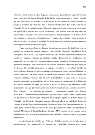 103



intuito de formar uma base sólida de gestão na empresa o que contribuiu significativamente
para a construção do Sistema Termolar de Produção. Neste sentido, parece possível postular
que este movimento no sentido da formalização de um sistema de gestão baseado em
processos constituiu base relevante para o desenvolvimento futuro do Sistema Termolar de
Produção. Porém, no período de consolidação do sistema de gestão observou-se no mercado
um significativo aumento em termos da demanda. Isto permitiu com que ocorresse um
crescimento da produção, com a consequente ocupação da capacidade ociosa da fábrica. Com
isso surgiram os primeiros estrangulamentos / gargalos de produção. Neste contexto, a
solução exclusiva em termos de qualidade de gestão tornou-se insuficiente para responder as
tarefas ligadas ao subsistema de produção.
        Neste momento, abrem-se algumas alternativas em termos das trajetórias a serem
seguidas no âmbito do sistema produtivo. Uma primeira alternativa considerada foi a
aquisição de novos ativos. Uma segunda alternativa seria procurar alternativas em termos da
adoção de modernas técnicas de produção ligadas diretamente ao atendimento das
necessidades de mercado. Um contexto importante para a tomada de decisão em termos da
trajetória a ser seguida estava relacionada aos recursos financeiros disponíveis para a tomada
de decisão. No período considerado a empresa encontrava-se em pleno período de
recuperação das finanças, ou seja, um período onde era central obter a sustentabilidadade em
termos financeiros. As ações visando a estabilização financeira ainda estava dando seus
primeiros resultados positivos, não havendo disponibilidade de caixa para a adoção da
primeira alternativa – a aquisição dos ativos. Neste sentido, o processo decisório da área de
produção da empresa, na época, privilegiou a procura de soluções que exigessem baixos
investimentos mas que proporcionassem uma melhoria significativa na utilização dos ativos
fixos existentes – em particular as máquinas e equipamentos gargalos dos sistemas
produtivos. O conhecimento dos profissionais que atuavam na empresa sobre a problemática
das potencialidades de utilização sinergética de abordagens ligadas ao Sistema Toyota de
Produção e da Teoria das Restrições levaram a busca da adoção do método da Gestão do
Posto de Trabalho, disponível em empresas de consultoria parceiras da empresa em cena. De
forma geral, o conceito adotado para fins das ações que ocorreram a partir deste período foi o
chamado Mecanismo da Função Produção. Ou seja, o MFP passou a ser um conceito síntese
adotado para a seleção dos possíveis caminhos de melhorias contínuas a serem perseguidos
pela empresa.
       A abordagem da Gestão do Posto de Trabalho mostrou-se robusta para o
equacionamento das necessidades de aumento da Capacidade instalada com baixos
 