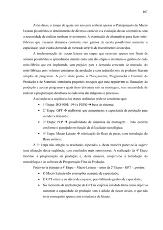 107



       Além disso, o tempo de quase um ano para realizar apenas o Planejamento do Macro
Leiaute possibilitou o detalhamento de diversos cenários e a avaliação destas alternativas sem
a necessidade de realizar nenhum investimento. A otimização de alternativas para fazer mini-
fábricas que tivessem demanda constante com ganhos de escala possibilitou aumentar a
capacidade onde existia demanda de mercado através de investimentos reduzidos.
       A implementação do macro leiaute em etapas que ocorriam apenas nos finais de
semana possibilitou o aprendizado durante cada uma das etapas e otimizou os ganhos de cada
mini-fábrica que era implantada, sem prejuízo para a demanda crescente de mercado. As
mini-fábricas com volumes constantes de produção e com reduzido mix de produtos ficaram
simples de programar. A partir deste ponto, o Planejamento, Programação e Controle da
Produção e de Materiais introduziu pequenos estoques que auto-regulavam as flutuações da
produção e apenas programava quais itens deveriam sair na montagem, sem necessidade de
realizar a programação detalhada de cada uma das máquinas e processos.
       Avaliando-se a seqüência das etapas realizadas pode-se considerar que:
           •   1ª Etapa: ISO 9001:1994 e PGPQ       base do sistema;
           •   2ª Etapa: GPT     melhorias que aumentaram a capacidade da produção para
               atender a demanda;
           •   3ª Etapa: PFP        possibilidade de sincronia da montagem – Não ocorreu
               conforme o planejado em função da dificuldade tecnológica;
           •   4ª Etapa: Macro Leiaute     otimização do fluxo de peças, com introdução do
               fluxo unitário.
       A 3ª Etapa não atingiu os resultados esperados e, desta maneira poder-se-ia sugerir
uma alteração desta seqüência, com resultados mais promissores. A realização da 4ª Etapa
facilitou a programação da produção e, desta maneira, simplificou a introdução da
metodologia e do software de Programação Fina da Produção.
       Poder-se-ia planejar a 4ª Etapa – Macro Leiaute – antes da 2ª Etapa – GPT –, porém:
           •   O Macro Leiaute não pressupões aumento de capacidade;
           •   O GPT otimiza os ativos da empresa, possibilitando ganhos de capacidade;
           •   No momento da implantação do GPT na empresa estudada tinha como objetivo
               aumentar a capacidade de produção sem a adição de novos ativos, o que não
               seria conseguido apenas com a mudança de leiaute.
 