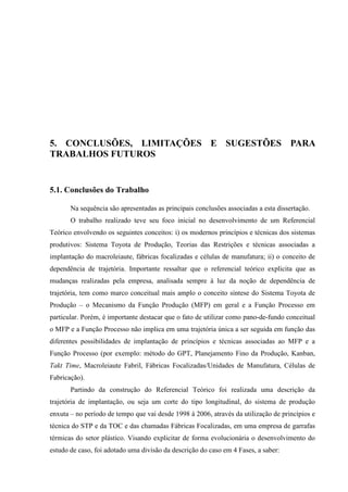 108




5. CONCLUSÕES, LIMITAÇÕES E SUGESTÕES PARA
TRABALHOS FUTUROS


5.1. Conclusões do Trabalho

       Na sequência são apresentadas as principais conclusões associadas a esta dissertação.
       O trabalho realizado teve seu foco inicial no desenvolvimento de um Referencial
Teórico envolvendo os seguintes conceitos: i) os modernos princípios e técnicas dos sistemas
produtivos: Sistema Toyota de Produção, Teorias das Restrições e técnicas associadas a
implantação do macroleiaute, fábricas focalizadas e células de manufatura; ii) o conceito de
dependência de trajetória. Importante ressaltar que o referencial teórico explicita que as
mudanças realizadas pela empresa, analisada sempre à luz da noção de dependência de
trajetória, tem como marco conceitual mais amplo o conceito síntese do Sistema Toyota de
Produção – o Mecanismo da Função Produção (MFP) em geral e a Função Processo em
particular. Porém, é importante destacar que o fato de utilizar como pano-de-fundo conceitual
o MFP e a Função Processo não implica em uma trajetória única a ser seguida em função das
diferentes possibilidades de implantação de princípios e técnicas associadas ao MFP e a
Função Processo (por exemplo: método do GPT, Planejamento Fino da Produção, Kanban,
Takt Time, Macroleiaute Fabril, Fábricas Focalizadas/Unidades de Manufatura, Células de
Fabricação).
       Partindo da construção do Referencial Teórico foi realizada uma descrição da
trajetória de implantação, ou seja um corte do tipo longitudinal, do sistema de produção
enxuta – no período de tempo que vai desde 1998 à 2006, através da utilização de princípios e
técnica do STP e da TOC e das chamadas Fábricas Focalizadas, em uma empresa de garrafas
térmicas do setor plástico. Visando explicitar de forma evolucionária o desenvolvimento do
estudo de caso, foi adotado uma divisão da descrição do caso em 4 Fases, a saber:
 