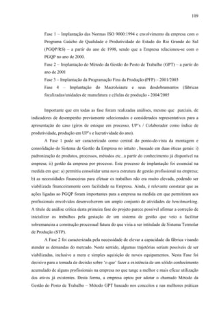 109



       Fase 1 – Implantação das Normas ISO 9000:1994 e envolvimento da empresa com o
       Programa Gaúcho de Qualidade e Produtividade do Estado do Rio Grande do Sul
       (PGQP/RS) – a partir do ano de 1998, sendo que a Empresa relacionou-se com o
       PGQP no ano de 2000.
       Fase 2 – Implantação do Método da Gestão do Posto de Trabalho (GPT) – a partir do
       ano de 2001
       Fase 3 – Implantação da Programação Fina da Produção (PFP) – 2001/2003
       Fase 4 – Implantação do Macroleiaute e seus desdobramentos (fábricas
       focalizadas/unidades de manufatura e células de produção - 2004/2005


       Importante que em todas as fase foram realizadas análises, mesmo que parciais, de
indicadores de desempenho previamente selecionados e considerados representativos para a
apresentação do caso (giros de estoque em processo, UP’s / Colaborador como índice de
produtividade, produção em UP’s e lucratividade do ano).
       A Fase 1 pode ser caracterizado como central do ponto-de-vista da montagem e
consolidação do Sistema de Gestão da Empresa no intuito , baseado em duas óticas gerais: i)
padronização de produtos, processos, métodos etc...a partir do conhecimento já disponível na
empresa; ii) gestão da empresa por processo. Este processo de implantação foi essencial na
medida em que: a) permitiu consolidar uma nova estrutura de gestão profissional na empresa;
b) as necessidades financeiras para efetuar os trabalhos não era muito elevada, podendo ser
viabilizada financeiramente com facilidade na Empresa. Ainda, é relevante constatar que as
ações ligadas ao PGQP foram importantes para a empresa na medida em que permitiram aos
profissionais envolvidos desenvolverem um amplo conjunto de atividades de benchmarking.
A título de análise crítica desta primeira fase do projeto parece possível afirmar a correção de
inicializar os trabalhos pela gestação de um sistema de gestão que veio a facilitar
sobremaneira a construção processual futura do que viria a ser intitulado de Sistema Termolar
de Produção (STP).
       A Fase 2 foi caracterizada pela necessidade de elevar a capacidade da fábrica visando
atender as demandas do mercado. Neste sentido, algumas trajetórias seriam possíveis de ser
viabilizadas, inclusive a mera e simples aquisição de novos equipamentos. Nesta Fase foi
decisivo para a tomada de decisão sobre ‘o que’ fazer a existência de um sólido conhecimento
acumulado de alguns profissionais na empresa no que tange a melhor e mais eficaz utilização
dos ativos já existentes. Desta forma, a empresa optou por adotar o chamado Método da
Gestão do Posto de Trabalho – Método GPT baseado nos conceitos e nas melhores práticas
 