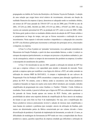 110



propugnados no âmbito da Teoria das Restrições e do Sistema Toyota de Produção. A adoção
de uma solução que exigia baixo nível relativo de investimento, relevante em função da
realidade financeira da empresa à época, demostrou-se adequada sendo os resultados obtidos,
em termos de UP’s/ano passado de 330.614 UP’s no ano de 2000, para 374.404 no ano de
2001, 337.254 em 2002, 366.864 em 2003, 473.519 em 2004, e 478.847 em 2005. Ou seja,
ocorreu um aumento percentual de 45% na produção de UP’s entre os anos de 2000 e 2004.
De forma geral, pode-se dizer os resultados obtidos através da adoção do GPT foram sólidos e
se perpetuaram ao longo do tempo, sem que se fizesse necessário a realização de novos
investimentos. Neste aspecto é relevante ressaltar a importância e a adequação dos conceitos
do STP e da eficiência global para incrementar a utilização dos principais ativos, relacionados
a máquinas, na empresa.
       A Fase 3 e a Fase 4 podem ser ‘pensadas’ teoricamente, via a aplicação sistemática do
Mecanismo da Função Produção, a partir de duas necessidades básicas, a saber: i) reduzir os
estoques da empresa (particularmente, os estoques em processo e de produtos acabados) e, por
via de consequência, reduzir os tempos de atavessamento dos produtos na empresa; ii) melhor
o desempenho do atendimento dos pedidos.
       A Fase 3 foi inicializada no ano de 2001, quando a utilização do método da GPT fez
com que a empresa voltasse a ter capacidade para atender a demanda do mercado. Neste
período a empresa optou por modificar a sua lógica de efetivar o PCP, até então centrado na
utilização do sistema MRP da DATASUL. A compra e implantação de um software de
Programação Fina da Produção (PFP) encaminhou a empresa para alteração significativa na
prática do PCP. No entanto, como a fábrica ainda se encontrava com fluxos produtivos
complexos baseados no lógica de seções seria muito difícil introduzir, por exemplo, métodos
simplificados de programação tais como: Kanban e o Tambor / Pulmão / Corda. Embora os
resultados. Neste sentido, é possível afirmar que a lógica do PFP era a alternativa adequada se
for pensado de forma focada apenas em termos de PCP. Porém, cabe questionar a
possibilidade de adotar uma trajetória distinta de simplificação do fluxo através da mudança
do leiaute (o que seria feito na Fase 4 da implantação). Ou seja, sem a simplificação dos
fluxos produtivos torna-se praticamente inviável a adoção de técnicas mais simplificadas e
mais baratas de conduzir o problema (por exemplo: através da utilização do Kanban, pelo
menos em determinadas partes da fábrica caracterizada por um volume elevado e baixa
diversificação de produtos). O período de implantação da ferrramenta, ao redor de 1,5 anos, as
dificuldades de modelagem do ferrramenta de PFP tendo em vista a complexidade dos fluxos
produtivos a época, questões específicas da empresa estudada que dificultam a utilização do
 