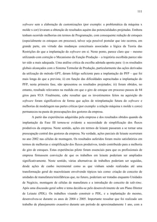 111



software sem a elaboração de customizações (por exemplo: a problemática da máquina x
molde x cor) levaram a obtenção de resultados aquém das potencialidades projetadas. Embora
tenham ocorrido melhorias em termos de Programação, com consequente redução de estoques
(especialmente os estoques em processo), talvez seja possível postular que isto ocorreu, em
grande parte, em virtude das mudanças conceituais associadas a lógica da Teoria das
Restrições do que a implantação do software em si. Neste ponto, parece claro que – mesmo
utilizando com correção o Mecanismo da Função Produção – a trajetória escolhida parece não
ter sido a mais adequada. Uma análise crítica da escolha adotada aponta para: i) os resultados
globais alcançados com o Sistema Termolar de Produção, particularmente das ações derivadas
da utilização do método GPT, deram folêgo suficiente para a implantação do PFP – que foi
mais longa do que a prevista; ii) em função das dificuldades supracitadas a implantação do
PFP, nesta primeira fase, não apresentou os resultados projetados; iii) foram obtidos, no
entanto, resultado relevantes na medida em que o giro de estoque em processo passou de 84
giros para 93,9. Finalmente, cabe ressaltar que os investimentos feitos na aquisição do
software foram significativos de forma que ações de reimplantação futura do software e
melhorias de modelagem nas partes críticas (por exemplo: a relação máquina x molde x cores)
permaneceu na pauta de preocupações dos gestores da empresa.
       A partir das experiências adquiridas pela empresa e dos resultados obtidos quando da
implantação da Fase III tornou-se evidente a necessidade de simplificação dos fluxos
produtivos da empresa. Neste sentido, ações em termos de leiaute passaram a se tornar uma
preocupação central dos gestores da empresa. Na verdade, ações parciais de leiaute ocorreram
no ano 2002 nas células de montagem. Os resultados auferidos foram muito satisfatórios em
termos de melhorias e simplificação dos fluxos produtivos, tendo contribuido para a melhoria
do giro de estoques. Estas experiências piloto foram essenciais para que os profissionais de
empresa firmassem convicção de que os trabalhos em leiaute poderiam ser ampliados
significativamente. Neste sentido, várias alternativas de trabalhos poderiam ser seguidas,
desde ações de cunho incremental como as que vinham sendo realizadas até uma
transformação geral do macroleiaute envolvendo tópicos tais como: criação do conceito de
unidades de manufatura/minifábricas que, no futuro, poderiam ser tratadas enquanto Unidades
de Negócio, montagem de células de manufatura e a introdução do conceito de takt-time.
Após uma discussão geral sobre o tema decidiu-se pelo desenvolvimento de um Plano Diretor
de Leiaute (PDL). Os trabalhos visando construir o PDL, e a implantação do mesmo,
desenvolveu-se durante os anos de 2004 e 2005. Importante ressaltar que foi realizado um
trabalho de planejamento exaustivo durante um período de aproximadamente 1 ano, com a
 