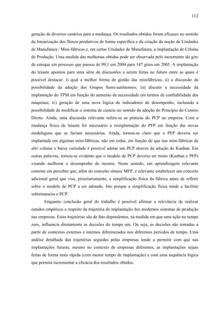 112



geração de diversos cenários para a mudança. Os resultados obtidos foram eficazes no sentido
da linearização dos fluxos produtivos de forma específica e da criação da noção de Unidades
de Manufatura / Mini-fábricas e, em certas Unidades de Manufatura, a implantação de Células
de Produção. Uma medida das melhorias obtidas pode ser observada pelo incremento do giro
de estoque em processo que passou de 99,1 em 2004 para 147 giros em 2005. A implantação
do leiaute apontou para uma série de discussões a serem feitas no futuro entre as quais é
possível destacar: i) qual a melhor forma de gestão das minifábricas; ii) a discussão da
possibilidade da adoção dos Grupos Semi-autônomos; iii) discutir a necessidade da
implantação do TPM em função do aumento da necessidade em termos de confiabilidade das
máquinas; iv) geração de uma nova lógica de indicadores de desempenho, incluindo a
possibilidade de modificar o sistema de custeio no sentido da adoção do Princípio do Custeio
Direto. Ainda, uma discussão relevante refere-se as práticas do PCP na empresa. Com a
mudança física de laiaute foi necessário a reimplantação do PFP em função das novas
modelagens que se faziam necessárias. Ainda, tornou-se claro que o PFP deveria ser
implantada em algumas mini-fábricas, não em todas, em função de que nas mini-fábricas de
alto volume e baixa variedade é possível adotar um PCP através da adoção do Kanban. Em
outras palavras, tornou-se evidente que o modelo de PCP deveria ser misto (Kanban e PFP)
visando melhorar o desempenho do mesmo. Neste sentido, um aprendizagem relevante
consiste em perceber que, além do conceito síntese MFP, é relevante estabelecer um conceito
adicional geral que visa, prioritariamente, a simplificação física da fábrica antes de refletir
sobre o modelo de PCP a ser adotado. Isto porque a simplificação física tende a facilitar
sobremaneira o PCP.
       Enquanto conclusão geral do trabalho é possível afirmar a relevância de realizar
estudos empíricos a respeito da trajetória de implantação dos modernos sistemas de produção
nas empresas. Estas trajetórias são de fato dependentes, na medida em que uma ação no tempo
zero, influencia diretamente as decisões do tempo um. Ou seja, as decisões são tomadas a
partir de contextos externos e internos diferenciados nos diferentes períodos de tempo. Uma
análise detalhada das trajetórias seguidas pelas empresas tende a permitir com que nas
implantações futuras, mesmo no contexto de empresas diferentes, as implantações sejam
feitas de forma mais rápida (com menor tempo de implantação) e com uma sequência lógica
que permita incrementar a eficácia dos resultados obtidos.
 