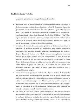 113




5.2. Limitações do Trabalho

      A seguir são apresentadas as principais limitações do trabalho:


  •   A discussão sobre as possíveis trajetórias da implantação de modernos princípios e
      técnicas na empresa estudada não envolveu todo o cabedal de ferramentas disponíveis
      (por exemplo, não são tratadas técnicas relevantes do Sistema Toyota de Produção tais
      como a Troca Rápida de Ferramentas, Manutenção Produtiva Total, a Autonomação,
      Multifuncionalidade o Controle de Qualidade Zero Defeito (CQZD) e o Poka-Yoke).
      Alguns princípios e conceitos, inclusive, possuem relacionamento efetivo com a
      implantação do leiaute em geral e as células de manufatura em particular – como é o
      caso da Autonomação e o conceito de multifuncionalidade;
  •   A trajetória de implantação dos modernos princípios e técnicas que constituem o
      subsistema de produção influencia e é influenciado pelos demais susbsistemas
      empresariais (por exemplo: finanças, marketing, desenvolvimento de produtos,
      Recursos Humanos). Embora certas relações tenham sido explicitadas na análise
      efetuada (por exemplo: questões associadas com problemas de fluxo de caixa na
      empresa e a formação dos funcionários no que tange ao método do GPT), vários
      tópicos não foram considerados na análise (por exemplo: ações na área de marketing e
      vendas, fixação de preços de venda etc...). É evidente que uma análise mais
      aprofundada poderia ter sido possível se fossem consideradas um número maior e
      mais qualificado das relações;
  •   Embora tenham sido apresentados e relacionados alguns indicadores de desempenho
      com as diversas fases estudadas é possível questionar o fato de que um conjunto mais
      amplo de variáveis podem vir a influenciar nos resultados obtidos (por exemplo: a
      análise da lucratividade da empresa nos diferentes períodos considerados podem ser
      influenciados simultaneamente, não só pelas quantidades produzidos – por exemplo:
      através do incremento do IROG nas máquinas críticas, como pelas mudanças dos
      preços de venda e nos custos de materiais e matérias-primas;
  •   Um Estudo de Caso único, embora permita compreender uma série de elementos
      conceituais relevantes ligados à questão da dependência de trajetória na implantação
      de modernas técnicas de produção, não possibilita a generalização dos elementos
      teóricos discutidos ano longo do texto. Pelo contrário, a análise do caso abre um leque
 