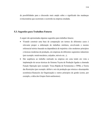 114



     de possibilidades para a discussão mais ampla sobre o significado das mudanças
     evolucionárias que ocorreram e ocorrerão na empresa estudada.




5.3. Sugestões para Trabalhos Futuros

     A seguir são apresentadas algumas sugestões para trabalhos futuros:
     •   Visando construir uma base de comparação em termos de diferentes casos é
         relevante propor a elaboração de trabalhos similares, envolvendo o mesmo
         referencial teórico baseado na dependência de trajetória e dos modernos princípios
         e técnicas modernas de produção, em empresas de diferentes segmentos industriais
         (por exemplo: metal-mecânico, calçados, móveis etc...);
     •   Dar seqüência ao trabalho realizado na empresa em cena tendo em vista a
         implantação de novas técnicas do Sistema Toyota de Produção ligadas a chamada
         Função Operação (por exemplo: Troca Rápida de Ferramentas e TPM), a Teoria
         das Restrições (por exemplo: definir o mix de produção que otimiza o desempenho
         econômico-financeiro da Organização) e outros princípios de gestão (como, por
         exemplo, a idéia dos Grupos Semi-autônomos).
 