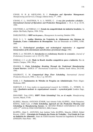 116



CHASE, R. B. & AQUILANO, N. J. Production and Operation Management:
Manufacturing and Services, Chicago, Editora Irwin, 7nd , 1995.

CHANG, C. L.; HASTINGS, N. A. J.; WHITE, C. A very fast production scheduler .
International Journal of Operations and Production Management, v. 14, n. 12, p. 22-34,
1994.

COUTINHO, L. & FERRAZ, J. C. Estudo da competitividade da indústria brasileira. 2a
edição. São Paulo, Papirus, 1994. 510 p.

DARLINGTON, J. MRP rest in peace... Management Accounting, Outubro 1996.

DIAS, S. L. V. Análise Histórica da Trajetória de Alinhamento dos Sistemas de
Produção, Custo e Indicadores de Desempenho. Tese de Doutorado no COPPE, UFRJ.
2005

DOSI, G. Technological paradigms and technological trajectories: A suggested
interpretation of the determinants and directions of technical change, 1982.

DOSI, G. et. NELSON, R. Introduction to evolutionary theories in economics. Journal of
Evolutionary Economics vol. 4, 153-172, 1994

FERRAZ, J. C. et alli. Made in Brazil: desafios competitivos para a indústria. Rio de
Janeiro, Campus, 1996. 386 p.

FRANKS, S. Finite Scheduling: Breaking Through the Tradicional Manufacturing
Control Barriers. SAPICS 15th International Conference, Durban, South Africa, 20-23/06,
1993.

GOLDRATT, E. M. Computerized Shop Floor Scheduling. International Journal
Production Research, 1988, v. 26, n. 3, p. 443-453.

HAIR, J. F. Fundamentos de Métodos de Pesquisa em Administração. Porto Alegre:
Bookman, 2005.

HARTLEY, J. F. Case studies in organizational research. In: CASSEL, C., SYMON, G.
(eds.). Qualitative methods in organizational research - a practical guide. Londres: Sage,
1994.

INGLESBY, Tom (1991). MRP? Finite Scheduling? Yes, no & maybe. Manufacturing
Systems, March, 57-60.

KLIPPEL, Marcelo; ANTUNES JÚNIOR, José Antonio Valle; KLIPPEL, Altair Flamarion;
KOETZ, André Luiz. A Finite Scheduling Approach for the Production Planning and
Scheduling in Manufacturing Systems. In: SECOND WORLD CONFERENCE ON POM
AND 15TH ANNUAL POM CONFERENCE, 2004, Cancun.

KLIPPEL, Altair F., ANTUNES, José Antônio Valle, KLIPPEL, Marcelo, JORGE, Rafael
Rovaris. (2003) – Estratégia de Produção dos Postos de Trabalho – Um Estudo de Caso
na Indústria de Alimentos. Anais do XXIII Encontro Nacional de Engenharia de Produção
(ENEGEP). Ouro Preto – MG.
 