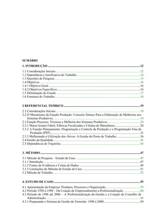 SUMÁRIO
1. INTRODUÇÃO .....................................................................................................................12
1.1 Considerações Iniciais ...........................................................................................................12
1.2 Importância e Justificativa do Trabalho ................................................................................14
1.3 Questões de Pesquisa.............................................................................................................15
1.4 Objetivos................................................................................................................................16
1.4.1 Objetivo Geral ....................................................................................................................16
1.4.2 Objetivos Específicos .........................................................................................................16
1.5 Delimitação do Estudo ..........................................................................................................17
1.6 Estrutura do Trabalho ............................................................................................................18

2 REFERENCIAL TEÓRICO .................................................................................................19
2.1 Considerações Iniciais ...........................................................................................................19
2.2 O Mecanismo da Função Produção: Conceito Síntese Para a Elaboração de Melhorias nos
    Sistemas Produtivos...............................................................................................................19
2.3 Função Processo: Técnicas e Melhoria dos Sistemas Produtivos .........................................24
2.3.1 Macro leiaute Fabril, Fábricas Focalizadas e Células de Manufatura................................24
2.3.2 A Função Planejamento, Programação e Controle da Produção e a Programação Fina da
      Produção (PFP)..................................................................................................................31
2.3.3 Melhorando a Utilização dos Ativos: A Gestão do Posto de Trabalho ..............................36
2.4 Gestão da Qualidade..............................................................................................................41
2.5 Dependência de Trajetória.....................................................................................................43

3. MÉTODO ...............................................................................................................................47
3.1 Método de Pesquisa – Estudo de Caso ..................................................................................47
3.1.1 Introdução...........................................................................................................................47
3.1.2 Fontes de Evidência e Coleta de Dados .............................................................................49
3.1.3 Limitações do Método de Estudo de Caso .........................................................................51
3.2 Método de Trabalho...............................................................................................................52

4. ESTUDO DE CASO ..............................................................................................................55
4.1 Apresentação da Empresa: Produtos, Processos e Organização............................................55
4.2 Período 1958 à 1998 – Da Criação do Empreendimento a Profissionalização .....................60
4.3 Período de 1998 até 2006 – A Profissionalização da Gestão e a Criação do Conselho de
    Administração........................................................................................................................68
4.3.1 Preparando o Sistema de Gestão da Termolar: 1998 à 2000..............................................69
 