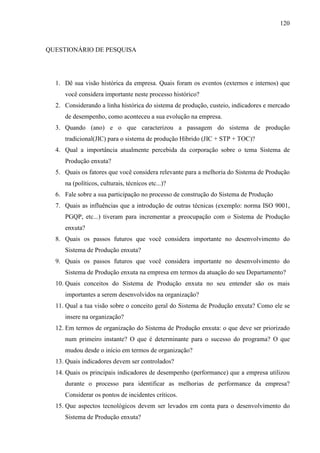 120



QUESTIONÁRIO DE PESQUISA




  1. Dê sua visão histórica da empresa. Quais foram os eventos (externos e internos) que
     você considera importante neste processo histórico?
  2. Considerando a linha histórica do sistema de produção, custeio, indicadores e mercado
     de desempenho, como aconteceu a sua evolução na empresa.
  3. Quando (ano) e o que caracterizou a passagem do sistema de produção
     tradicional(JIC) para o sistema de produção Híbrido (JIC + STP + TOC)?
  4. Qual a importância atualmente percebida da corporação sobre o tema Sistema de
     Produção enxuta?
  5. Quais os fatores que você considera relevante para a melhoria do Sistema de Produção
     na (políticos, culturais, técnicos etc...)?
  6. Fale sobre a sua participação no processo de construção do Sistema de Produção
  7. Quais as influências que a introdução de outras técnicas (exemplo: norma ISO 9001,
     PGQP, etc...) tiveram para incrementar a preocupação com o Sistema de Produção
     enxuta?
  8. Quais os passos futuros que você considera importante no desenvolvimento do
     Sistema de Produção enxuta?
  9. Quais os passos futuros que você considera importante no desenvolvimento do
     Sistema de Produção enxuta na empresa em termos da atuação do seu Departamento?
  10. Quais conceitos do Sistema de Produção enxuta no seu entender são os mais
     importantes a serem desenvolvidos na organização?
  11. Qual a tua visão sobre o conceito geral do Sistema de Produção enxuta? Como ele se
     insere na organização?
  12. Em termos de organização do Sistema de Produção enxuta: o que deve ser priorizado
     num primeiro instante? O que é determinante para o sucesso do programa? O que
     mudou desde o início em termos de organização?
  13. Quais indicadores devem ser controlados?
  14. Quais os principais indicadores de desempenho (performance) que a empresa utilizou
     durante o processo para identificar as melhorias de performance da empresa?
     Considerar os pontos de incidentes críticos.
  15. Que aspectos tecnológicos devem ser levados em conta para o desenvolvimento do
     Sistema de Produção enxuta?
 