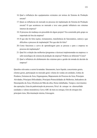 121



   16. Qual a influência dos equipamentos existentes em termos de Sistema de Produção
       enxuta?
   17. Quais as influências do mercado no processo de implantação do Sistema de Produção
       enxuta? O que aconteceu no mercado e teve uma grande influência nos sistemas
       internos da empresa?
   18. O processo de mudança era precedido de algum projeto? Era construído pelo grupo ou
       importado de fora da empresa?
   19. O que não foi feito (ações, treinamentos, transferência de funcionários, outros) e que
       dificultou o processo de implantação? Por que não foi feito?
   20. Como funcionou a curva de aprendizagem para as pessoas e para a empresa no
       processo de implantação?
   21. Qual foi a relação das melhorias (programas e técnicas) implementadas na empresa e o
       salto tecnológico do sistema de produção da empresa? Poderia ser diferente? Como?
   22. Qual a influência do alinhamento dos sistemas para a gestão da tomada de decisão da
       empresa?


Questões relevantes a serem levantadas: faturamento, lucro líquido, concorrentes gerais,
clientes gerais, participação no mercado geral, volume de vendas em unidades, Linhas de
Produtos, Estrutura da Área, Organograma, Mapeamento do Processo da Área, Principais
Atividades, Principais Dificuldades, Principais Potencialidades de Melhorias, Indicadores de
Desempenho da Área, Eficiência de Mão-de-obra, Horas trabalhadas, Tempos e movimentos
das operações, Grau de padronização de processos, Nível de estoque no almoxarifado
(unidades e valores monetários), Curva ABC de itens no estoque, Giro de estoques dos
principais itens, Movimentação interna, Estocagem.
 