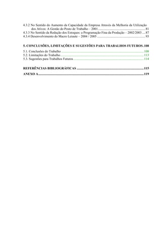 4.3.2 No Sentido do Aumento da Capacidade da Empresa Através da Melhoria da Utilização
      dos Ativos: A Gestão do Posto de Trabalho – 2001..........................................................81
4.3.3 No Sentido da Redução dos Estoques: a Programação Fina da Produção – 2002/2003 ....87
4.3.4 Desenvolvimento do Macro Leiaute – 2004 / 2005 ...........................................................93

5. CONCLUSÕES, LIMITAÇÕES E SUGESTÕES PARA TRABALHOS FUTUROS.108
5.1. Conclusões do Trabalho .....................................................................................................108
5.2. Limitações do Trabalho ......................................................................................................113
5.3. Sugestões para Trabalhos Futuros ......................................................................................114

REFERÊNCIAS BIBLIOGRÁFICAS ..................................................................................115
ANEXO A.................................................................................................................................119
 