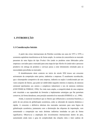 12




1. INTRODUÇÃO


1.1 Considerações Iniciais


       A partir das crises internacionais do Petróleo ocorridas nos anos de 1973 e 1979, a
economia capitalista transformou-se de forma ampla. As normas de concorrência no mercado
passaram de uma lógica do tipo Product Out (onde os produtos eram fabricados pelas
empresas e enviados para o mercado) para uma etapa do tipo Market-In (onde todo o processo
produtivo de entrega de produtos e serviços passa a estar diretamente orientado para as
necessidades percebidas no mercado).
       O desdobramento deste contexto no início do século XXI trouxe um crescente
acirramento da competição entre países, indústrias e empresas. É usualmente reconhecido,
que o desempenho competitivo de uma empresa, indústria ou nação é condicionado por um
vasto conjunto de fatores, que pode ser subdividido naqueles internos à empresa, de natureza
estrutural (pertinentes aos setores e complexos industriais) e nos de natureza sistêmica
(COUTINHO & FERRAZ, 1994). Na visão mais ampla, a competitividade de uma empresa
está vinculada a sua capacidade de formular e implementar estratégias que lhe permitam
conservar, de forma duradoura, uma posição sustentável no mercado (FERRAZ et. al., 1996).
       Ainda, é essencial reconhecer que os fatores que influenciam a economia brasileira, a
partir de um prisma de globalização econômica, estão se alterando de maneira dinâmica e
rápida. A crescente e definitiva abertura dos mercados nacionais para uma lógica de
globalização econômica, juntamente com a diminuição das alíquotas de importação, vem
aumentando a competição nas mais distintas indústrias instaladas no país de forma
significativa. Observa-se a ampliação dos investimentos internacionais dentro do país,
aumentando ainda mais o grau de complexidade das relações intra e inter cadeias de
 