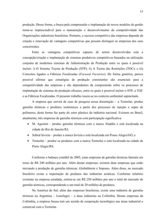 13



produção. Dessa forma, a busca pela compreensão e implantação de novos modelos de gestão
torna-se imprescindível para a manutenção e desenvolvimento da competitividade das
Organizações industriais brasileiras. Portanto, o sucesso competitivo das empresas depende da
criação e renovação de vantagens competitivas que possam distinguir as empresas dos seus
concorrentes.
       Entre as vantagens competitivas capazes de serem desenvolvidas está a
concepção/criação e implantação de sistemas produtivos competitivos baseados na utilização
conjunta de modernos sistemas de Administração da Produção entre os quais é possível
incluir: i) O Sistema Toyota de Produção (STP); ii) A Teoria das Restrições (TOC); e iii)
Conceitos ligados a Fábricas Focalizadas (Focused Factories). De forma genérica, parece
possível afirmar que estratégias de produção consistentes são essenciais para a
competitividade das empresas e são dependentes da compreensão sobre os processos de
implantação de sistemas de produção eficazes, entre os quais é possível incluir o STP, a TOC
e as Fábricas Focalizadas. O presente trabalho insere-se no contexto ambiental supracitado.
       A empresa que servirá de caso de pesquisa nessa dissertação – a Termolar, produz
garrafas térmicas e produtos isotérmicos a partir dos processos de injeção e sopro de
polímeros, desta forma faz parte do setor plástico da indústria nacional. Existem no Brasil,
atualmente, três empresas de garrafas térmicas com participação significativa:
   •   M. Agostini – produz garrafas térmicas com a marca Aladdin e está localizada na
       cidade do Rio de Janeiro/RJ;
   •   Sobral Invicta – produz a marca Invicta e está localizada em Pouso Alegre/GO; e
   •   Termolar – produz os produtos com a marca Termolar e está localizada na cidade de
       Porto Alegre/RS.


       Conforme o balanço contábil de 2005, estas empresas de garrafas térmicas faturam em
torno de R$ 240 milhões por ano. Além destas empresas, existem duas empresas que estão
iniciando a produção de garrafas térmicas: Globaltherm e Soprano. Além disso, no mercado
brasileiro existe a importação de produtos das indústrias asiáticas. Conforme relatório
existente na empresa estudada, estima-se em R$ 250 milhões por ano o total do mercado de
garrafas térmicas, correspondendo a um total de 20 milhões de produtos.
       Na América do Sul, além das empresas brasileiras, existe uma indústria de garrafas
térmicas na Argentina – Lumilagro – e duas indústrias na Colômbia. Destas empresas da
Colômbia, a empresa Imusa tem um acordo de cooperação tecnológico nas áreas industrial e
comercial com a Termolar.
 