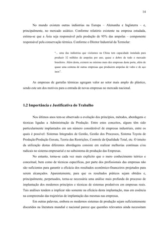 14



       No mundo existem outras indústrias na Europa – Alemanha e Inglaterra – e,
principalmente, no mercado asiático. Conforme relatório existente na empresa estudada,
estima-se que a Ásia seja responsável pela produção de 95% das ampolas – componente
responsável pela conservação térmica. Conforme o Diretor Industrial da Termolar:


                       “... uma das indústrias que visitamos na China tem capacidade instalada para
                       produzir 32 milhões de ampolas por ano, quase o dobro de todo o mercado
                       brasileiro. Além desta, existem no mínimo mais dez empresas deste porte, além de
                       quase uma centena de outras empresas que produzem ampolas de vidro e de aço
                       inox”.


       As empresas de garrafas térmicas agregam valor ao setor mais amplo do plástico,
sendo este um dos motivos para a entrada de novas empresas no mercado nacional.




1.2 Importância e Justificativa do Trabalho


       Nos últimos anos tem-se observado a evolução dos princípios, métodos, abordagens e
técnicas ligadas a Administração da Produção. Entre estes conceitos, alguns têm sido
particularmente implantados em um número considerável de empresas industriais, entre os
quais é possível: Sistemas Integrados de Gestão, Gestão dos Processos, Sistema Toyota de
Produção/Produção Enxuta, Teoria das Restrições, Controle da Qualidade Total, etc. O intuito
da utilização destas diferentes abordagens consiste em realizar melhorias contínuas e/ou
radicais no sistema empresarial e no subsistema de produção das Empresas.
       No entanto, torna-se cada vez mais explícito que o mero conhecimento teórico e
conceitual, bem como de técnicas específicas, por parte dos profissionais das empresas não
são suficientes para garantir a eficácia dos resultados econômico-financeiros projetados para
serem alcançados. Aparentemente, para que os resultados práticos sejam obtidos e,
principalmente, perpetuados, torna-se necessária uma análise mais profunda do processo de
implantação dos modernos princípios e técnicas de sistemas produtivos em empresas reais.
Tais análises tendem a implicar não somente na eficácia desta implantação, mas em essência
na compreensão das trajetórias de implantação das mesmas nas empresas.
       Em outras palavras, embora os modernos sistemas de produção sejam suficientemente
discutidos na literatura mundial e nacional parece que questões relevantes ainda necessitam
 