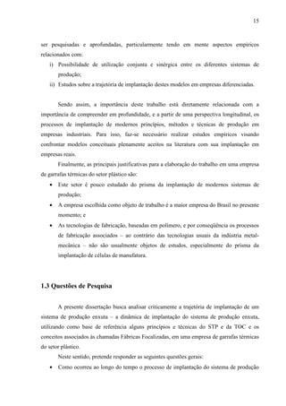 15



ser pesquisadas e aprofundadas, particularmente tendo em mente aspectos empíricos
relacionados com:
   i) Possibilidade de utilização conjunta e sinérgica entre os diferentes sistemas de
       produção;
   ii) Estudos sobre a trajetória de implantação destes modelos em empresas diferenciadas.


       Sendo assim, a importância deste trabalho está diretamente relacionada com a
importância de compreender em profundidade, e a partir de uma perspectiva longitudinal, os
processos de implantação de modernos princípios, métodos e técnicas de produção em
empresas industriais. Para isso, faz-se necessário realizar estudos empíricos visando
confrontar modelos conceituais plenamente aceitos na literatura com sua implantação em
empresas reais.
       Finalmente, as principais justificativas para a elaboração do trabalho em uma empresa
de garrafas térmicas do setor plástico são:
   •   Este setor é pouco estudado do prisma da implantação de modernos sistemas de
       produção;
   •   A empresa escolhida como objeto de trabalho é a maior empresa do Brasil no presente
       momento; e
   •   As tecnologias de fabricação, baseadas em polímero, e por conseqüência os processos
       de fabricação associados – ao contrário das tecnologias usuais da indústria metal-
       mecânica – não são usualmente objetos de estudos, especialmente do prisma da
       implantação de células de manufatura.




1.3 Questões de Pesquisa


       A presente dissertação busca analisar criticamente a trajetória de implantação de um
sistema de produção enxuta – a dinâmica de implantação do sistema de produção enxuta,
utilizando como base de referência alguns princípios e técnicas do STP e da TOC e os
conceitos associados às chamadas Fábricas Focalizadas, em uma empresa de garrafas térmicas
do setor plástico.
       Neste sentido, pretende responder as seguintes questões gerais:
   •   Como ocorreu ao longo do tempo o processo de implantação do sistema de produção
 