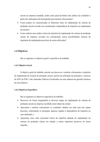 16



       enxuta na empresa estudada, tendo como pano-de-fundo uma análise de resultados a
       partir dos indicadores de desempenho previamente selecionados?
   •   Como podem ser caracterizadas as diferentes fases de implantação do sistema de
       produção enxuta levando em consideração a dependência de trajetória na implantação
       do mesmo?
   •   Como realizar uma análise crítica da trajetória de implantação do sistema de produção
       enxuta da empresa, levando em consideração outras possibilidades teóricas de
       trajetórias de implantação possíveis de serem efetivadas?




1.4 Objetivos


       São os seguintes os objetivos geral e específicos do trabalho.


1.4.1 Objetivo Geral


       O objetivo geral do trabalho consiste em descrever e analisar criticamente a trajetória
de implantação do sistema de produção enxuta, através da utilização de princípios e técnicas
do STP, da TOC e das chamadas Fábricas Focalizadas em uma empresa de garrafas térmicas
do setor plástico.


1.4.2 Objetivos Específicos


       São os seguintes os objetivos específicos do trabalho:
   •   Descrever de forma longitudinal as diversas etapas de implantação do sistema de
       produção enxuta na empresa escolhida como objeto de estudo;
   •   Apresentar e analisar criticamente os resultados obtidos em cada uma das etapas
       descritas, explicitando os principais aspectos ligados à dependência de trajetória no
       caso analisado; e
   •   Apresentar uma visão conceitual crítica da trajetória adotada de implantação do
       sistema de produção enxuta em relação a outras trajetórias possíveis de serem
       seguidas.
 