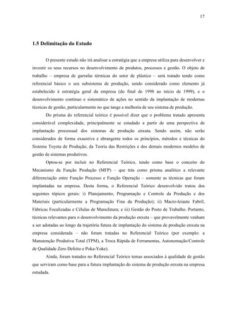 17




1.5 Delimitação do Estudo


       O presente estudo não irá analisar a estratégia que a empresa utiliza para desenvolver e
investir os seus recursos no desenvolvimento de produtos, processos e gestão. O objeto de
trabalho – empresa de garrafas térmicas do setor de plástico – será tratado tendo como
referencial básico o seu subsistema de produção, sendo considerado como elemento já
estabelecido à estratégia geral da empresa (do final de 1998 ao início de 1999), e o
desenvolvimento contínuo e sistemático de ações no sentido da implantação de modernas
técnicas de gestão, particularmente no que tange a melhoria de seu sistema de produção.
       Do prisma do referencial teórico é possível dizer que o problema tratado apresenta
considerável complexidade, principalmente se estudado a partir de uma perspectiva de
implantação processual dos sistemas de produção enxuta. Sendo assim, não serão
considerados de forma exaustiva e abrangente todos os princípios, métodos e técnicas do
Sistema Toyota de Produção, da Teoria das Restrições e dos demais modernos modelos de
gestão de sistemas produtivos.
       Optou-se por incluir no Referencial Teórico, tendo como base o conceito do
Mecanismo da Função Produção (MFP) – que trás como prisma analítico a relevante
diferenciação entre Função Processo e Função Operação – somente as técnicas que foram
implantadas na empresa. Desta forma, o Referencial Teórico desenvolvido tratou dos
seguintes tópicos gerais: i) Planejamento, Programação e Controle da Produção e dos
Materiais (particularmente a Programação Fina da Produção); ii) Macro-leiaute Fabril,
Fábricas Focalizadas e Células de Manufatura; e iii) Gestão do Posto de Trabalho. Portanto,
técnicas relevantes para o desenvolvimento da produção enxuta – que provavelmente venham
a ser adotadas ao longo da trajetória futura de implantação do sistema de produção enxuta na
empresa considerada – não foram tratadas no Referencial Teórico (por exemplo: a
Manutenção Produtiva Total (TPM), a Troca Rápida de Ferramentas, Autonomação/Controle
de Qualidade Zero Defeito e Poka-Yoke).
       Ainda, foram tratados no Referencial Teórico temas associados à qualidade de gestão
que serviram como base para a futura implantação do sistema de produção enxuta na empresa
estudada.
 