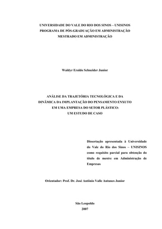 UNIVERSIDADE DO VALE DO RIO DOS SINOS – UNISINOS
PROGRAMA DE PÓS-GRADUAÇÃO EM ADMINISTRAÇÃO
           MESTRADO EM ADMINISTRAÇÃO




              Waldyr Eraldo Schneider Junior




    ANÁLISE DA TRAJETÓRIA TECNOLÓGICA E DA
DINÂMICA DA IMPLANTAÇÃO DO PENSAMENTO ENXUTO
       EM UMA EMPRESA DO SETOR PLÁSTICO:
                  UM ESTUDO DE CASO




                               Dissertação apresentada à Universidade
                               do Vale do Rio dos Sinos – UNISINOS
                               como requisito parcial para obtenção do
                               título de mestre em Administração de
                               Empresas




   Orientador: Prof. Dr. José Antônio Valle Antunes Junior




                       São Leopoldo
                            2007
 