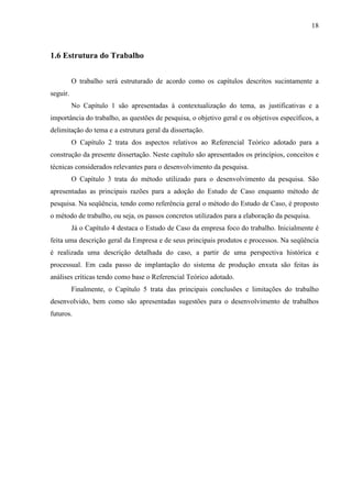 18



1.6 Estrutura do Trabalho


          O trabalho será estruturado de acordo como os capítulos descritos sucintamente a
seguir.
          No Capítulo 1 são apresentadas à contextualização do tema, as justificativas e a
importância do trabalho, as questões de pesquisa, o objetivo geral e os objetivos específicos, a
delimitação do tema e a estrutura geral da dissertação.
          O Capítulo 2 trata dos aspectos relativos ao Referencial Teórico adotado para a
construção da presente dissertação. Neste capítulo são apresentados os princípios, conceitos e
técnicas considerados relevantes para o desenvolvimento da pesquisa.
          O Capítulo 3 trata do método utilizado para o desenvolvimento da pesquisa. São
apresentadas as principais razões para a adoção do Estudo de Caso enquanto método de
pesquisa. Na seqüência, tendo como referência geral o método do Estudo de Caso, é proposto
o método de trabalho, ou seja, os passos concretos utilizados para a elaboração da pesquisa.
          Já o Capítulo 4 destaca o Estudo de Caso da empresa foco do trabalho. Inicialmente é
feita uma descrição geral da Empresa e de seus principais produtos e processos. Na seqüência
é realizada uma descrição detalhada do caso, a partir de uma perspectiva histórica e
processual. Em cada passo de implantação do sistema de produção enxuta são feitas às
análises críticas tendo como base o Referencial Teórico adotado.
          Finalmente, o Capítulo 5 trata das principais conclusões e limitações do trabalho
desenvolvido, bem como são apresentadas sugestões para o desenvolvimento de trabalhos
futuros.
 