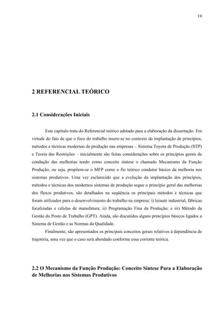 19




2 REFERENCIAL TEÓRICO


2.1 Considerações Iniciais


       Este capítulo trata do Referencial teórico adotado para a elaboração da dissertação. Em
virtude do fato de que o foco do trabalho insere-se no contexto da implantação de princípios,
métodos e técnicas modernas de produção nas empresas – Sistema Toyota de Produção (STP)
e Teoria das Restrições – inicialmente são feitas considerações sobre os princípios gerais de
condução das melhorias tendo como conceito síntese o chamado Mecanismo da Função
Produção, ou seja, propõem-se o MFP como o fio teórico condutor básico da melhoria nos
sistemas produtivos. Uma vez esclarecido que a evolução da implantação dos princípios,
métodos e técnicas dos modernos sistemas de produção segue o princípio geral das melhorias
dos fluxos produtivos, são detalhados na seqüência os principais métodos e técnicas que
foram utilizados para o desenvolvimento do trabalho na empresa: i) leiaute industrial, fábricas
focalizadas e células de manufatura; ii) Programação Fina da Produção; e iii) Método da
Gestão do Posto de Trabalho (GPT). Ainda, são discutidos alguns princípios básicos ligados a
Sistema de Gestão e as Normas da Qualidade.
       Finalmente, são apresentados os principais conceitos gerais relativos à dependência de
trajetória, uma vez que o caso será abordado conforme essa corrente teórica.




2.2 O Mecanismo da Função Produção: Conceito Síntese Para a Elaboração
de Melhorias nos Sistemas Produtivos
 