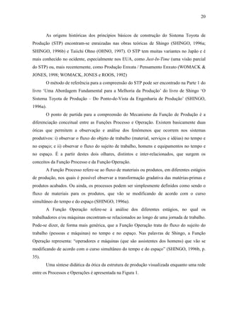 20



       As origens históricas dos princípios básicos de construção do Sistema Toyota de
Produção (STP) encontram-se enraizadas nas obras teóricas de Shingo (SHINGO, 1996a;
SHINGO, 1996b) e Taiichi Ohno (OHNO, 1997). O STP tem muitas variantes no Japão e é
mais conhecido no ocidente, especialmente nos EUA, como Just-In-Time (uma visão parcial
do STP) ou, mais recentemente, como Produção Enxuta / Pensamento Enxuto (WOMACK &
JONES, 1998; WOMACK, JONES e ROOS, 1992)
       O método de referência para a compreensão do STP pode ser encontrado na Parte 1 do
livro ‘Uma Abordagem Fundamental para a Melhoria da Produção’ do livro de Shingo ‘O
Sistema Toyota de Produção – Do Ponto-de-Vista da Engenharia de Produção’ (SHINGO,
1996a).
       O ponto de partida para a compreensão do Mecanismo da Função de Produção é a
diferenciação conceitual entre as Funções Processo e Operação. Existem basicamente duas
óticas que permitem a observação e análise dos fenômenos que ocorrem nos sistemas
produtivos: i) observar o fluxo do objeto de trabalho (material, serviços e idéias) no tempo e
no espaço; e ii) observar o fluxo do sujeito de trabalho, homens e equipamentos no tempo e
no espaço. É a partir destes dois olhares, distintos e inter-relacionados, que surgem os
conceitos da Função Processo e da Função Operação.
       A Função Processo refere-se ao fluxo de materiais ou produtos, em diferentes estágios
de produção, nos quais é possível observar a transformação gradativa das matérias-primas e
produtos acabados. Ou ainda, os processos podem ser simplesmente definidos como sendo o
fluxo de materiais para os produtos, que vão se modificando de acordo com o curso
simultâneo do tempo e do espaço (SHINGO, 1996a).
       A Função Operação refere-se à análise dos diferentes estágios, no qual os
trabalhadores e/ou máquinas encontram-se relacionados ao longo de uma jornada de trabalho.
Pode-se dizer, de forma mais genérica, que a Função Operação trata do fluxo do sujeito do
trabalho (pessoas e máquinas) no tempo e no espaço. Nas palavras de Shingo, a Função
Operação representa: “operadores e máquinas (que são assistentes dos homens) que vão se
modificando de acordo com o curso simultâneo do tempo e do espaço” (SHINGO, 1996b, p.
35).
       Uma síntese didática da ótica da estrutura de produção visualizada enquanto uma rede
entre os Processos e Operações é apresentada na Figura 1.
 