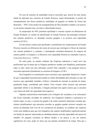 22



       No caso do aumento de quantidade torna-se necessário que, através de uma síntese
obtida da aplicação dos conceitos de Função Processo, sejam determinados os pontos de
estrangulamento dos fluxos produtivos (intitulados de gargalos no âmbito da Teoria das
Restrições – TOC). Estes pontos de estrangulamento do fluxo produtivo tendem a ser poucos,
ou em muitas situações reais, um único e determinado recurso.
       As proposições da TOC permitem aprofundar o conceito exposto no Mecanismo da
Função Produção, no sentido da identificação na Função Processo das principais restrições
dos sistemas produtivos: os chamados recursos gargalos e os recursos com capacidade
restritiva (CCR’s).
       Um dos pontos centrais para aprofundar o entendimento do comportamento da Função
Processo consiste em diferenciar dois tipos de recursos que restringem os fluxos de materiais
nos sistema produtivos e, portanto, o desempenho econômico-financeiro da empresa de
maneira global: os Gargalos e os Recursos com Capacidade Restrita (os chamados Capacity
Constraints Resources – CCR’s).
       De outra parte, no mundo cotidiano das Empresas industriais é usual ouvir dos
profissionais que lá atuam que os Gargalos produtivos mudam com freqüência, praticamente
todos os dias. Seria esta uma afirmação correta? Para responder a esta pergunta torna-se
necessário apresentar formalmente os conceitos de Gargalos e CCR’s.
       O(s) Gargalo(s) se constitui(em) no(s) recurso(s) cuja capacidade disponível é menor
do que a capacidade necessária para atender as ordens demandadas pelo mercado, ou seja, são
recursos cuja capacidade instalada é inferior a demanda do mercado no período de tempo,
geralmente longo, considerado para análise. Caso existam vários recursos que possuem
capacidade inferior à sua demanda, o Gargalo principal será aquele recurso que se encontra
com valores de déficit de capacidade mais negativos.
       Algumas características relacionadas com o Gargalo são: na prática, se no curto-prazo
não forem realizadas atividades de melhorias, o(s) Gargalo(s) tende(m) a permanecer no
mesmo lugar, ou seja, o conceito de gargalo é de cunho estrutural. Importante ressaltar que,
embora cientificamente seja necessário reavaliar os gargalos quando ocorrem variações em
termos da demanda total e/ou do mix (composto) de produtos, no cotidiano das empresas
existe uma tendência para que o(s) Gargalo(s) não seja(m) modificado(s) significativamente
em função de aspectos relacionados ao desbalanceamento real das capacidades dos postos de
trabalho. Os gargalos existentes na fábrica tendem a ser poucos e, em um número
significativo de vezes, pode ser único por um período considerável de tempo. Para que o
 