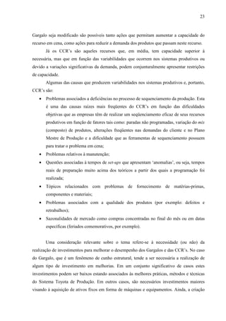 23



Gargalo seja modificado são possíveis tanto ações que permitam aumentar a capacidade do
recurso em cena, como ações para reduzir a demanda dos produtos que passam neste recurso.
       Já os CCR’s são aqueles recursos que, em média, tem capacidade superior à
necessária, mas que em função das variabilidades que ocorrem nos sistemas produtivos ou
devido a variações significativas da demanda, podem conjunturalmente apresentar restrições
de capacidade.
       Algumas das causas que produzem variabilidades nos sistemas produtivos e, portanto,
CCR’s são:
   •   Problemas associados a deficiências no processo de sequenciamento da produção. Esta
       é uma das causas raízes mais freqüentes do CCR’s em função das dificuldades
       objetivas que as empresas têm de realizar um seqüenciamento eficaz de seus recursos
       produtivos em função de fatores tais como: paradas não programadas, variação do mix
       (composto) de produtos, alterações freqüentes nas demandas do cliente e no Plano
       Mestre de Produção e a dificuldade que as ferramentas de sequenciamento possuem
       para tratar o problema em cena;
   •   Problemas relativos à manutenção;
   •   Questões associadas à tempos de set-ups que apresentam ‘anomalias’, ou seja, tempos
       reais de preparação muito acima dos teóricos a partir dos quais a programação foi
       realizada;
   •   Tópicos relacionados com problemas de fornecimento de matérias-primas,
       componentes e materiais;
   •   Problemas associados com a qualidade dos produtos (por exemplo: defeitos e
       retrabalhos);
   •   Sazonalidades de mercado como compras concentradas no final do mês ou em datas
       específicas (feriados comemorativos, por exemplo).


       Uma consideração relevante sobre o tema refere-se à necessidade (ou não) da
realização de investimentos para melhorar o desempenho dos Gargalos e das CCR’s. No caso
do Gargalo, que é um fenômeno de cunho estrutural, tende a ser necessária a realização de
algum tipo de investimento em melhorias. Em um conjunto significativo de casos estes
investimentos podem ser baixos estando associados às melhores práticas, métodos e técnicas
do Sistema Toyota de Produção. Em outros casos, são necessários investimentos maiores
visando à aquisição de ativos fixos em forma de máquinas e equipamentos. Ainda, a criação
 