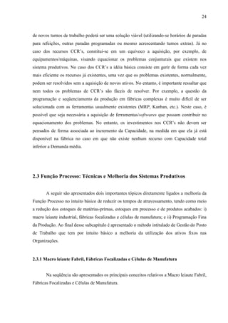 24



de novos turnos de trabalho poderá ser uma solução viável (utilizando-se horários de paradas
para refeições, outras paradas programadas ou mesmo acrescentando turnos extras). Já no
caso dos recursos CCR’s, constitui-se em um equívoco a aquisição, por exemplo, de
equipamentos/máquinas, visando equacionar os problemas conjunturais que existem nos
sistema produtivos. No caso dos CCR’s a idéia básica consiste em gerir de forma cada vez
mais eficiente os recursos já existentes, uma vez que os problemas existentes, normalmente,
podem ser resolvidos sem a aquisição de novos ativos. No entanto, é importante ressaltar que
nem todos os problemas de CCR’s são fáceis de resolver. Por exemplo, a questão da
programação e seqüenciamento da produção em fábricas complexas é muito difícil de ser
solucionada com as ferramentas usualmente existentes (MRP, Kanban, etc.). Neste caso, é
possível que seja necessária a aquisição de ferramentas/softwares que possam contribuir no
equacionamento dos problemas. No entanto, os investimentos nos CCR’s não devem ser
pensados de forma associada ao incremento da Capacidade, na medida em que ela já está
disponível na fábrica no caso em que não existe nenhum recurso com Capacidade total
inferior a Demanda média.




2.3 Função Processo: Técnicas e Melhoria dos Sistemas Produtivos


       A seguir são apresentados dois importantes tópicos diretamente ligados a melhoria da
Função Processo no intuito básico de reduzir os tempos de atravessamento, tendo como meio
a redução dos estoques de matérias-primas, estoques em processo e de produtos acabados: i)
macro leiaute industrial, fábricas focalizadas e células de manufatura; e ii) Programação Fina
da Produção. Ao final desse subcapítulo é apresentado o método intitulado de Gestão do Posto
de Trabalho que tem por intuito básico a melhoria da utilização dos ativos fixos nas
Organizações.


2.3.1 Macro leiaute Fabril, Fábricas Focalizadas e Células de Manufatura


       Na seqüência são apresentados os principais conceitos relativos a Macro leiaute Fabril,
Fábricas Focalizadas e Células de Manufatura.
 