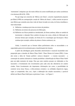 26



‘monumento’ (máquinas que são muito difíceis de serem modificadas por razões econômicas
e/ou técnicas) (BLACK, 1998).
       No que tange aos conceitos da ‘fábrica com futuro’, conceito originalmente proposto
por Black (1998) em contraposição a noção de ‘fábrica do futuro’, a idéia consiste em prever
uma fábrica que contenha uma clara visão de futuro levando em conta, de forma simultânea e
inter-relacionada:
   i) Melhorias e mudanças previstas em termos de produtos;
   ii) Melhorias em termos dos processos de fabricação;
   iii) Melhorias nos fluxos produtivos introduzindo, de forma contínua, idéias no sentido de
       incrementar o chamado fluxo unitário de peças tais como, células de fabricação em
       diversas formas (por exemplo, em forma de U) e tecnologias que favoreçam o fluxo
       contínuo (por exemplo, cabines de pintura e fornos contínuos), etc.


       Ainda, é essencial que se formem idéias preliminares sobre as necessidades e as
capacidades gerais de investimento para a transformação dos leiautes.
       A partir das abordagens gerais discutidas anteriormente é essencial encaminhar uma
proposição para o desenho do Macro Plano Fabril / Plano Diretor de Leiaute (PDL). Como
não existe a idéia do ‘leiaute perfeito’, torna-se desejável – e mesmo necessário – a
construção de cenários alternativos visando possibilitar a identificação de Macro Plano Fabril
para um dado momento do tempo. Para que estes cenários possam ser elaborados se faz
necessário o levantamento dos investimentos para cada uma das alternativas de cenário
criadas. Neste levantamento são importantes informações tais como, a possibilidade de
construir novas áreas físicas, a infra-estrutura existente e as utilidades disponíveis (água,
vapor, ar comprimido, óleo, etc.). Após a elaboração dos estudos necessários, é possível
definir um Macro Plano Fabril para os próximos 5 anos – ver Figura 3.
 