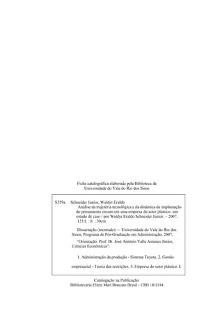 Ficha catalográfica elaborada pela Biblioteca da
               Universidade do Vale do Rio dos Sinos


S359a   Schneider Junior, Waldyr Eraldo
            Análise da trajetória tecnológica e da dinâmica da implantação
           do pensamento enxuto em uma empresa do setor plástico: um
           estudo de caso / por Waldyr Eraldo Schneider Junior. – 2007.
            123 f. : il. ; 30cm.

           Dissertação (mestrado) — Universidade do Vale do Rio dos
        Sinos, Programa de Pós-Graduação em Administração, 2007.
           “Orientação: Prof. Dr. José Antônio Valle Antunes Júnior,
        Ciências Econômicas”.

            1. Administração da produção - Sistema Toyota. 2. Gestão

        empresarial - Teoria das restrições. 3. Empresa do setor plástico. I.

        Título.
                       Catalogação na Publicação:
        Bibliotecária Eliete Mari Doncato Brasil - CRB 10/1184
 