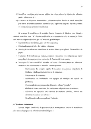 29



   iii) Identificar restrições relativas aos prédios (ex: vigas, alturas/pé direito dos telhados,
       pontes rolantes, etc.); e
   iv) Existência de máquinas ‘monumentos’, que são máquinas difíceis de serem removidas
       por razões de ordem econômica ou técnica (ex: sopradores de porte elevado, pesados
       ou complexos de serem movimentados).


       Já na etapa de modelagem de cenários futuros (conceito de fábricas com futuro) a
partir de uma visão ideal “B”, são desconsideradas as eventuais restrições às mudanças. Neste
caso parte-se do pressuposto de que são possíveis, por exemplo:
   •   Expansão física das fábricas, caso isto for necessário;
   •   Eliminação das restrições dos prédios existentes;
   •   Introdução de células de manufatura de acordo com o princípio do fluxo unitário de
       peças;
   •   Mudanças de tecnologias de produto, processo e máquinas (ex: máquinas de menor
       porte, flexíveis e que suportem o conceito de fluxo unitário de peças);
   •   Montagem de ‘blocos unitários’ baseados em leiaute celular que podem ser ‘clonados’
       em função das necessidades da demanda visando permitir:
             ◦   Padronização das soluções a partir de modernos conceitos de Engenharia de
                 Produção e de Engenharia intrínseca de máquinas;
             ◦   Padronização de processos;
             ◦   Padronização do treinamento das equipes de operação das células de
                 produção;
             ◦   Comparação do desempenho das diferentes células ‘clonadas’;
             ◦   Ganhos de escala em termos das compras de máquinas e de ferramentas;
             ◦   Facilidade na replicação das soluções de melhoria contínua, obtidas nas
                 diferentes máquinas nas células; e
             ◦   Simplificação na Programação da Produção.


c) Células de Manufatura
       No que tange a verificação da possibilidade de montagem de células de manufatura
uma metodologia possível está apresentada na Figura 5.
 