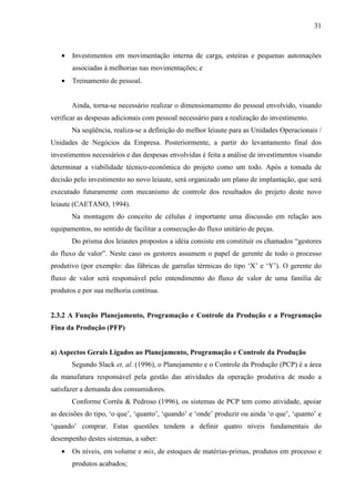 31



   •   Investimentos em movimentação interna de carga, esteiras e pequenas automações
       associadas à melhorias nas movimentações; e
   •   Treinamento de pessoal.


       Ainda, torna-se necessário realizar o dimensionamento do pessoal envolvido, visando
verificar as despesas adicionais com pessoal necessário para a realização do investimento.
       Na seqüência, realiza-se a definição do melhor leiaute para as Unidades Operacionais /
Unidades de Negócios da Empresa. Posteriormente, a partir do levantamento final dos
investimentos necessários e das despesas envolvidas é feita a análise de investimentos visando
determinar a viabilidade técnico-econômica do projeto como um todo. Após a tomada de
decisão pelo investimento no novo leiaute, será organizado um plano de implantação, que será
executado futuramente com mecanismo de controle dos resultados do projeto deste novo
leiaute (CAETANO, 1994).
       Na montagem do conceito de células é importante uma discussão em relação aos
equipamentos, no sentido de facilitar a consecução do fluxo unitário de peças.
       Do prisma dos leiautes propostos a idéia consiste em constituir os chamados “gestores
do fluxo de valor”. Neste caso os gestores assumem o papel de gerente de todo o processo
produtivo (por exemplo: das fábricas de garrafas térmicas do tipo ‘X’ e ‘Y’). O gerente do
fluxo de valor será responsável pelo entendimento do fluxo de valor de uma família de
produtos e por sua melhoria contínua.


2.3.2 A Função Planejamento, Programação e Controle da Produção e a Programação
Fina da Produção (PFP)


a) Aspectos Gerais Ligados ao Planejamento, Programação e Controle da Produção
       Segundo Slack et. al. (1996), o Planejamento e o Controle da Produção (PCP) é a área
da manufatura responsável pela gestão das atividades da operação produtiva de modo a
satisfazer a demanda dos consumidores.
       Conforme Corrêa & Pedroso (1996), os sistemas de PCP tem como atividade, apoiar
as decisões do tipo, ‘o que’, ‘quanto’, ‘quando’ e ‘onde’ produzir ou ainda ‘o que’, ‘quanto’ e
‘quando’ comprar. Estas questões tendem a definir quatro níveis fundamentais do
desempenho destes sistemas, a saber:
   •   Os níveis, em volume e mix, de estoques de matérias-primas, produtos em processo e
       produtos acabados;
 