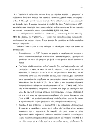 33



TI – Tecnologia da Informação. O MRP I tem por objetivo “calcular” e “programar” as
quantidades necessárias de cada item comprado e fabricado, gerando ordens de compras e
ordens de fabricação, respectivamente. Este “cálculo” se utiliza basicamente das informações
de demanda, níveis de estoque e estrutura de produto dos itens. Posteriormente, o MRP I
evoluiu buscando contemplar os recursos produtivos (análise da carga da fábrica) existentes
na Empresa. Desta evolução, nasceu o chamado MRP II.(TORRES, 1999)
       O “Planejamento de Recursos de Manufatura” (Manufacturing Resource Planning -
MRP II), é definido por Wight (1984, p. 64) como: “um plano global para o planejamento e
monitoramento de todos os recursos de uma empresa de manufatura: produção, marketing,
finanças e engenharia.”
   Conforme Torres (1999) existem limitações na abordagem teórica que podem ser
resumidas em:
   •   Seqüenciamento – o MRP II, apesar de calcular a capacidade, não programa o
       seqüenciamento das operações de manufatura. Como conseqüência, o planejamento
       gerado terá um nível de agregação que pode não ser passível de ser realizável na
       prática.
   •   Lead times pré-determinados – os lead times são fixos e pré-determinados para cada
       componente em todos os níveis da lista de materiais. Ocorre que os tempos de
       manufatura são variáveis e o MRP II faz uso de aproximações. Além disso, um dos
       componentes destes lead times estimados é a folga, que é necessária, pois a capacidade
       não é adequadamente considerada na programação e porque alguns imprevistos
       acontecem no chão de fábrica (FOX, 1988 ). Porém, os lead times são resultados de
       uma programação e não podem ser pré-determinados (DARLINGTON, 1996). O lead
       time de um determinado componente é formado pelo tempo de fabricação e pelo
       tempo das esperas. O tempo de fabricação deste componente é formado pelo tempo de
       set up e pelo tempo de processamento multiplicado pelo número de peças do lote.
       Como o MRP II não seqüencia as atividades, isto influencia no aumento dos tempos
       de espera, bem como força a agregação de lotes para aproveitamento de setup.
   •   Realidade do chão de fábrica – os sistemas MRP II são centrados no cálculo agregado
       de materiais e capacidade, e muitas vezes podem não considerar alguns aspectos
       importantes para a programação da produção, tais como, tempos de setups
       dependentes, roteiros de produção alternativos e recursos substitutos. Esta restrição do
       sistema é também conseqüência do não seqüenciamento das operações pelo MRP II. A
       sua visão macro da produção encobre a necessidade de um detalhamento dos
 