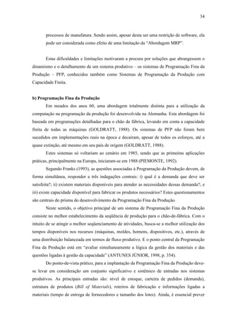 34



       processos de manufatura. Sendo assim, apesar desta ser uma restrição de software, ela
       pode ser considerada como efeito de uma limitação da “Abordagem MRP”.


       Estas dificuldades e limitações motivaram a procura por soluções que abrangessem o
dinamismo e o detalhamento de um sistema produtivo – os sistemas de Programação Fina da
Produção – PFP, conhecidos também como Sistemas de Programação da Produção com
Capacidade Finita.


b) Programação Fina da Produção
       Em meados dos anos 60, uma abordagem totalmente distinta para a utilização da
computação na programação da produção foi desenvolvida na Alemanha. Esta abordagem foi
baseada em programações detalhadas para o chão de fábrica, levando em conta a capacidade
finita de todas as máquinas (GOLDRATT, 1988). Os sistemas de PFP não foram bem
sucedidos em implementações reais na época e decaíram, apesar de todos os esforços, até a
quase extinção, até mesmo em seu país de origem (GOLDRATT, 1988).
       Estes sistemas só voltariam ao cenário em 1985, sendo que as primeiras aplicações
práticas, principalmente na Europa, iniciaram-se em 1988 (PIEMONTE, 1992).
       Segundo Franks (1993), as questões associadas à Programação da Produção devem, de
forma simultânea, responder a três indagações centrais: i) qual é a demanda que deve ser
satisfeita?; ii) existem materiais disponíveis para atender as necessidades dessas demanda?; e
iii) existe capacidade disponível para fabricar os produtos necessários? Estes questionamentos
são centrais do prisma do desenvolvimento da Programação Fina da Produção.
       Neste sentido, o objetivo principal de um sistema de Programação Fina da Produção
consiste no melhor estabelecimento da seqüência de produção para o chão-de-fábrica. Com o
intuito de se atingir o melhor seqüenciamento de atividades, busca-se a melhor utilização dos
tempos disponíveis nos recursos (máquinas, moldes, homens, dispositivos, etc.), através de
uma distribuição balanceada em termos de fluxo produtivo. E o ponto central da Programação
Fina da Produção está em “avaliar simultaneamente a lógica da gestão dos materiais e das
questões ligadas à gestão da capacidade” (ANTUNES JÚNIOR, 1998, p. 354).
       Do ponto-de-vista prático, para a implantação da Programação Fina da Produção deve-
se levar em consideração um conjunto significativo e sistêmico de entradas nos sistemas
produtivos. As principais entradas são: nível de estoque, carteira de pedidos (demanda),
estrutura de produtos (Bill of Materials), roteiros de fabricação e informações ligadas a
materiais (tempo de entrega de fornecedores e tamanho dos lotes). Ainda, é essencial prever
 