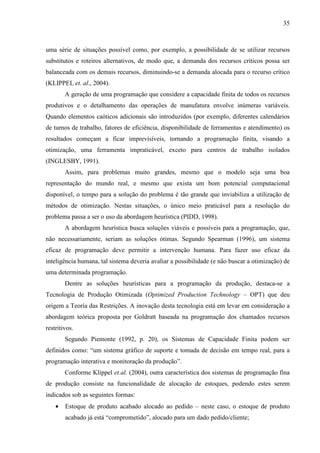 35



uma série de situações possível como, por exemplo, a possibilidade de se utilizar recursos
substitutos e roteiros alternativos, de modo que, a demanda dos recursos críticos possa ser
balanceada com os demais recursos, diminuindo-se a demanda alocada para o recurso crítico
(KLIPPEL et. al., 2004).
        A geração de uma programação que considere a capacidade finita de todos os recursos
produtivos e o detalhamento das operações de manufatura envolve inúmeras variáveis.
Quando elementos caóticos adicionais são introduzidos (por exemplo, diferentes calendários
de turnos de trabalho, fatores de eficiência, disponibilidade de ferramentas e atendimento) os
resultados começam a ficar imprevisíveis, tornando a programação finita, visando a
otimização, uma ferramenta impraticável, exceto para centros de trabalho isolados
(INGLESBY, 1991).
        Assim, para problemas muito grandes, mesmo que o modelo seja uma boa
representação do mundo real, e mesmo que exista um bom potencial computacional
disponível, o tempo para a solução do problema é tão grande que inviabiliza a utilização de
métodos de otimização. Nestas situações, o único meio praticável para a resolução do
problema passa a ser o uso da abordagem heurística (PIDD, 1998).
        A abordagem heurística busca soluções viáveis e possíveis para a programação, que,
não necessariamente, seriam as soluções ótimas. Segundo Spearman (1996), um sistema
eficaz de programação deve permitir a intervenção humana. Para fazer uso eficaz da
inteligência humana, tal sistema deveria avaliar a possibilidade (e não buscar a otimização) de
uma determinada programação.
        Dentre as soluções heurísticas para a programação da produção, destaca-se a
Tecnologia de Produção Otimizada (Optimized Production Technology – OPT) que deu
origem a Teoria das Restrições. A inovação desta tecnologia está em levar em consideração a
abordagem teórica proposta por Goldratt baseada na programação dos chamados recursos
restritivos.
        Segundo Piemonte (1992, p. 20), os Sistemas de Capacidade Finita podem ser
definidos como: “um sistema gráfico de suporte e tomada de decisão em tempo real, para a
programação interativa e monitoração da produção”.
        Conforme Klippel et.al. (2004), outra característica dos sistemas de programação fina
de produção consiste na funcionalidade de alocação de estoques, podendo estes serem
indicados sob as seguintes formas:
    •   Estoque de produto acabado alocado ao pedido – neste caso, o estoque de produto
        acabado já está “comprometido”, alocado para um dado pedido/cliente;
 